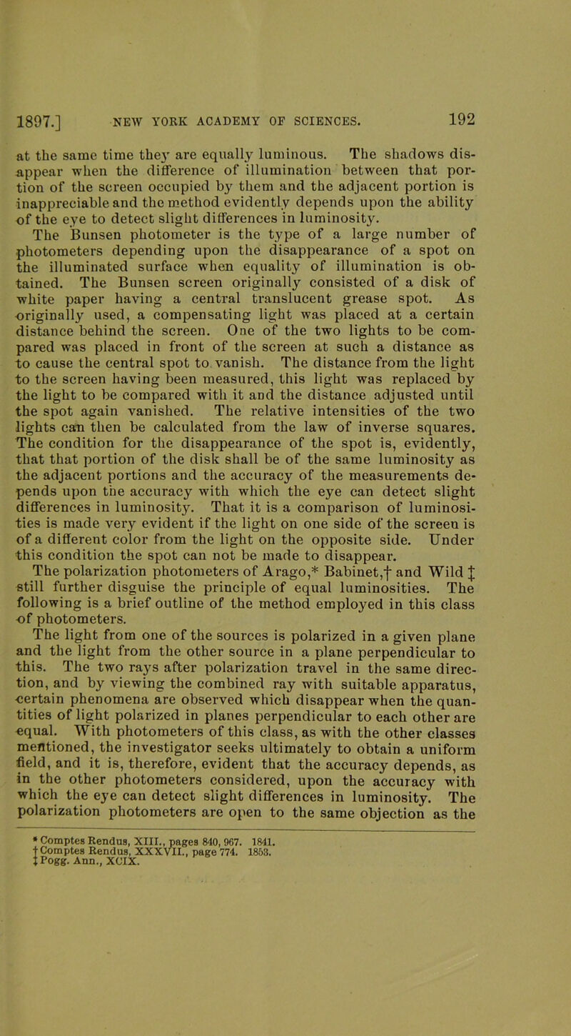 at the same time the}' are equally luminous. The shadows dis- appear when the difference of illumination between that por- tion of the screen occupied by them and the adjacent portion is inappreciable and the method evidently depends upon the ability of the eye to detect slight differences in luminosity. The IBunsen photometer is the type of a large number of photometers depending upon the disappearance of a spot on the illuminated surface when equality of illumination is ob- tained. The Bunsen screen originally consisted of a disk of white paper having a central translucent grease spot. As originally used, a compensating light was placed at a certain distance behind the screen. One of the two lights to be com- pared was placed in front of the screen at such a distance as to cause the central spot to vanish. The distance from the light to the screen having been measured, this light was replaced by the light to be compared with it and the distance adjusted until the spot again vanished. The relative intensities of the two lights can then be calculated from the law of inverse squares. The condition for the disappearance of the spot is, evidently, that that portion of the disk shall be of the same luminosity as the adjacent portions and the accuracy of the measurements de- pends upon the accuracy with which the eye can detect slight differences in luminosity. That it is a comparison of luminosi- ties is made very evident if the light on one side of the screen is of a different color from the light on the opposite side. Under this condition the spot can not be made to disappear. The polarization photometers of Arago,* Babinet,f and Wild | still further disguise the principle of equal luminosities. The following is a brief outline of the method employed in this class ■of photometers. The light from one of the sources is polarized in a given plane and the light from the other source in a plane perpendicular to this. The two rays after polarization travel in the same direc- tion, and by viewing the combined ray with suitable apparatus, ■certain phenomena are observed which disappear when the quan- tities of light polarized in planes perpendicular to each other are equal. With photometers of this class, as with the other classes mentioned, the investigator seeks ultimately to obtain a uniform field, and it is, therefore, evident that the accuracy depends, as in the other photometers considered, upon the accuracy with which the eye can detect slight differences in luminosity. The polarization photometers are open to the same objection as the • Comptes Rendua, XIII., pages 840, 967. 1841. tComptes Rendua, XXXVIL, page 774. 1853. tPogg. Ann., XCIX.