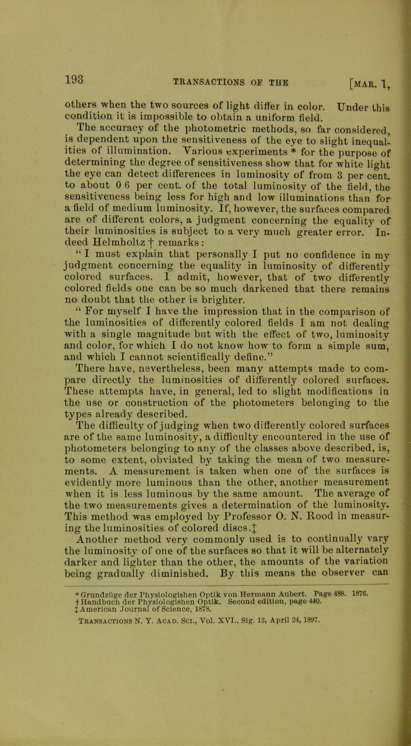 others when the two sources of light differ in color. Under this condition it is impossible to obtain a uniform field. The accuracy of the photometric methods, so far considered, is dependent upon the sensitiveness of the eye to slight inequal’ ities of illumination. Various experiments * for the purpose of determining the degree of sensitiveness show that for white light the eye can detect differences in luminosity of from 3 per cent, to about 0 6 per cent, of the total luminosity of the field, the sensitiveness being less for high and low illuminations than for a field of medium luminosity. If, however, the surfaces compared are of different colors, a judgment concerning the equality of their luminosities is subject to a very much greater error. In- deed Helmholtz j* remarks: “ I must explain that personally I put no confidence in my judgment concerning the equalit}’^ in luminosity of differently colored surfaces. I admit, however, that of two differently colored fields one can be so much darkened that there remains no doubt that the other is brighter. “ For myself I have the impression that in the comparison of the luminosities of diffei-ently colored fields I am not dealing with a single magnitude but with the effect of two, luminosity and color, for which I do not know how to form a simple sum, and which I cannot scientifically define.” There have, nevertheless, been many attempts made to com- pare directly the luminosities of differently colored surfaces. These attempts have, in general, led to slight modifications in the use or construction of the photometers belonging to the types already described. The diflSculty of judging when two differently colored surfaces are of the same luminosity, a difficulty encountered in the use of photometers belonging to any of the classes above described, is, to some extent, ob^\dated by taking the mean of two measure- ments. A measurement is taken when one of the surfaces is evidently more luminous than the other, another measurement when it is less luminous by the same amount. The average of the two measurements gives a determination of the luminosity. This method was employed by Professor 0. N. Rood in measur- ing the luminosities of colored discs.| Another method very commonly used is to continually vary the luminosity of one of the surfaces so that it will be alternately darker and lighter than the other, the amounts of the variation being gradually diminished. By this means the observer can ♦Grundziige der Physiologiahen Optik von Hermann Aubert. Page 488. 1876. tHandbuch der Pbysiologishen Optik. Second edition, page 440. t American Journal of Science, 1878. Transactions N. Y. Acad. Sci., Vol. XVI., Sig. 13, April 24, 1897.