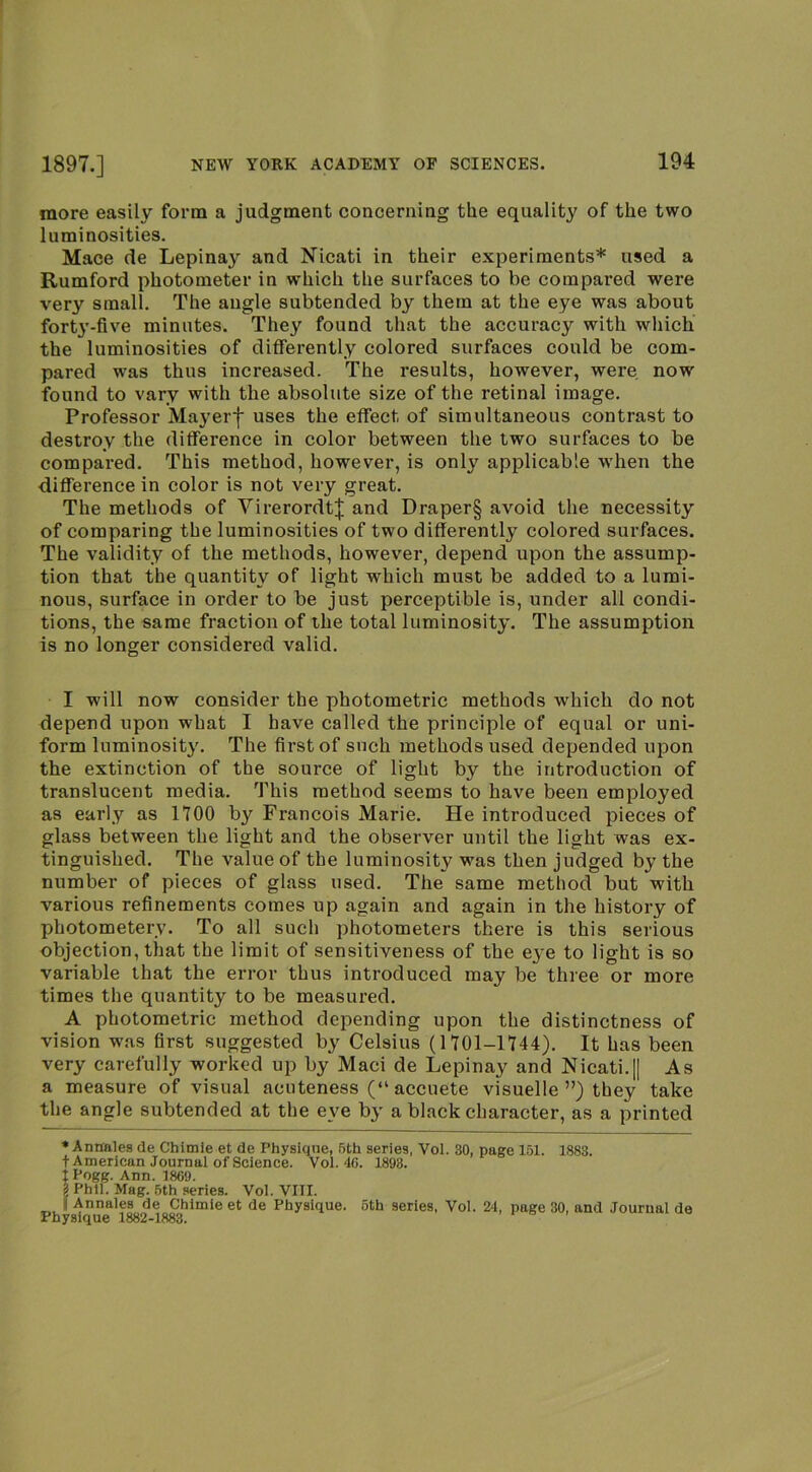 more easily form a judgment concerning the equality of the two luminosities. Mace de Lepinay and Nicati in their experiments* used a Rumford photometer in which the surfaces to be compared were very small. The angle subtended by them at the eye was about fort3’-five minutes. They found that the accuracy with which the luminosities of differently colored surfaces could be com- pared was thus increased. The results, however, were now found to vary with the absolute size of the retinal image. Professor May erf uses the effect of simultaneous contrast to destroy the difference in color between the two surfaces to be compared. This method, however, is only applicable when the difference in color is not very great. The methods of Virerordtf and Draper§ avoid the necessity of comparing the luminosities of two differently colored surfaces. The validity of the methods, however, depend upon the assump- tion that the quantity of light which must be added to a lumi- nous, surface in order to be just perceptible is, under all condi- tions, the same fraction of the total luminosity. The assumption is no longer considered valid. I will now consider the photometric methods which do not depend upon what I have called the principle of equal or uni- form luminosity. The first of such methods used depended upon the extinction of the source of light by the introduction of translucent media. This method seems to have been employed as early as 1700 by Francois Marie. He introduced pieces of glass between the light and the observer until the light was ex- tinguished. The value of the luminosity was then judged by the number of pieces of glass used. The same method but with various refinements comes up again and again in the history of photometery. To all such photometers there is this serious objection, that the limit of sensitiveness of the eye to light is so variable that the error thus introduced may be three or more times the quantity to be measured. A photometric method depending upon the distinctness of vision was first suggested by Celsius (1701-1744). It has been very carefully worked up by Maci de Lepinay and Nicati.|| As a measure of visual acuteness (“ accuete visuelle ”) they take the angle subtended at the eye by a black character, as a printed * Anaales de Chimie et de Physique, 5th series, Vol. 30, page 151. 1883. t American Journal of Science. Vol. 46. 1893. I Pogg. Ann. 1869. g Phil. Mag. 5th series. Vol. VIII. i Annales de Chimie et de Physique. 6th series, Vol. 24, page 30, and Journal do Physique 1882-1883.