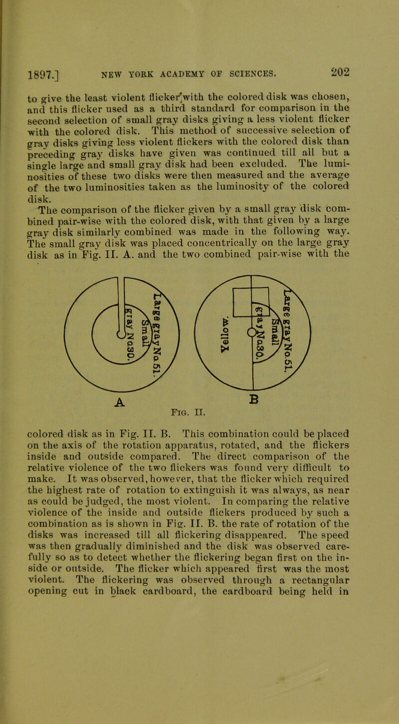 to give the least violent flickei^with the colored disk was chosen, and this flicker used as a third standard for comparison in the second selection of small gray disks giving a less violent flicker with the colored disk. This method of successive selection of gray disks giving less violent flickers with the colored disk than preceding gray disks have given was continued till all but a single large and small gray disk had been excluded. The lumi- nosities of these two disks were then measured and the average of the two luminosities taken as the luminosity of the colored disk. The comparison of the flicker given by a small gray disk com- bined pair-wise with the colored disk, with that given by a large gray disk similarly combined was made in the following way. The small gray disk was placed concentrically on the large gray disk as in Fig. II. A. and the two combined pair-wise with the colored disk as in Fig. II. B. This combination could be placed on the axis of the rotation apparatus, rotated, and the flickers inside and outside compared. The direct comparison of the relative violence of the two flickers was found very difficult to make. It was observed, however, that the flicker which required the highest rate of rotation to extinguish it was always, as near as could be judged, the most violent. In comparing the relative violence of the inside and outside flickers produced by such a combination as is shown in Fig. II. B. the rate of rotation of the disks was increased till all flickering disappeared. The speed was then gradually diminished and the disk was observed care- fully so as to detect whether the flickering began first on the in- side or outside. The flicker which appeared first was the most violent. The flickering was observed through a rectangular opening cut in Wack cardboard, the cardboard being held in A B Fig. II.