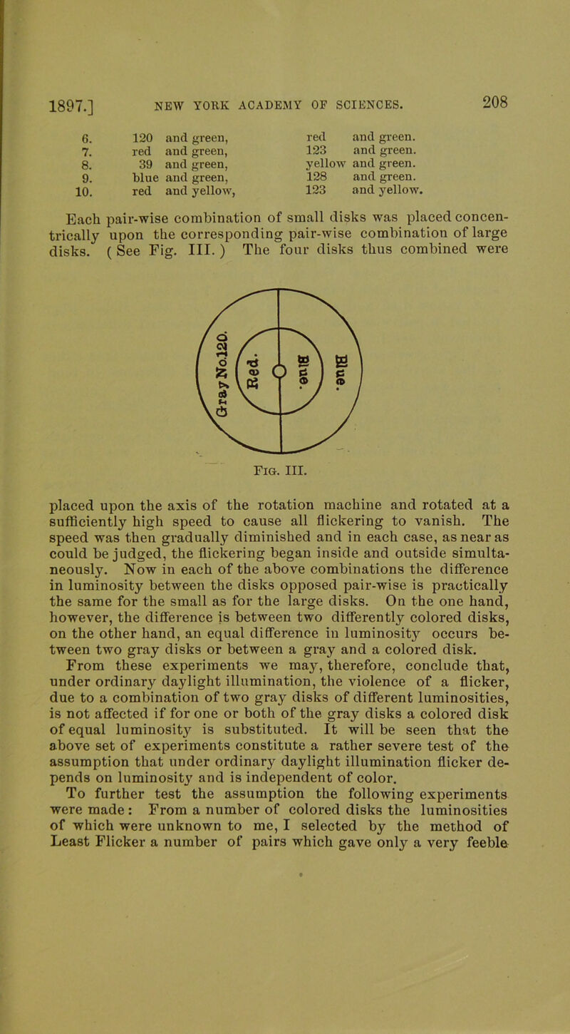 6. 120 and green, 7. red and green, 8. 39 and green. 9. blue and green, 10. red and yellow, red and green. 123 and green, yellow and green. 128 and green. 123 and yellow. Each pair-wise combination of small disks was placed concen- trically upon the corresponding pair-wise combination of large disks. ( See Fig. III.) The four disks thus combined were placed upon the axis of the rotation machine and rotated at a sufficiently high speed to cause all flickering to vanish. The speed was then gradually diminished and in each case, as near as could be judged, the flickering began inside and outside simulta- neously. Now in each of the above combinations the difference in luminosity between the disks opposed pair-wise is practically the same for the small as for the large disks. On the one hand, however, the difference is between two differently colored disks, on the other hand, an equal difference in luminosity occurs be- tween two gray disks or between a gray and a colored disk. From these experiments we may, therefore, conclude that, under ordinary daylight illumination, the violence of a flicker, due to a combination of two gray disks of different luminosities, is not affected if for one or both of the gray disks a colored disk of equal luminosit}’^ is substituted. It will be seen that the above set of experiments constitute a rather severe test of the assumption that under ordinary daylight illumination flicker de- pends on luminosity and is independent of color. To further test the assumption the following experiments were made: From a number of colored disks the luminosities of which were unknown to me, I selected by the method of Least Flicker a number of pairs which gave only a very feeble