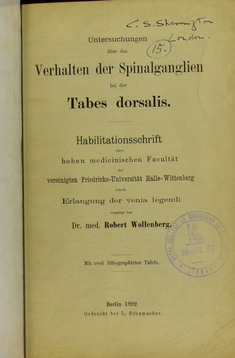 ^ S>.Sk- Untersuchungen über das 1*>. A C^r^— - Verhalten der Spinalganglien bei der Tabes dorsalis. Habilitationsschrift einer hohen medicinischen Facultät der vereinigten Friedrichs-Universität Halle-Wittenberg behufs Erlangung der venia legendi vorgelegt von Dr. mecl. Robert Wollenberg. Mit zwei lithographirten Tafeln. Berlin 1892. Gedruckt bei L. Schumacher.