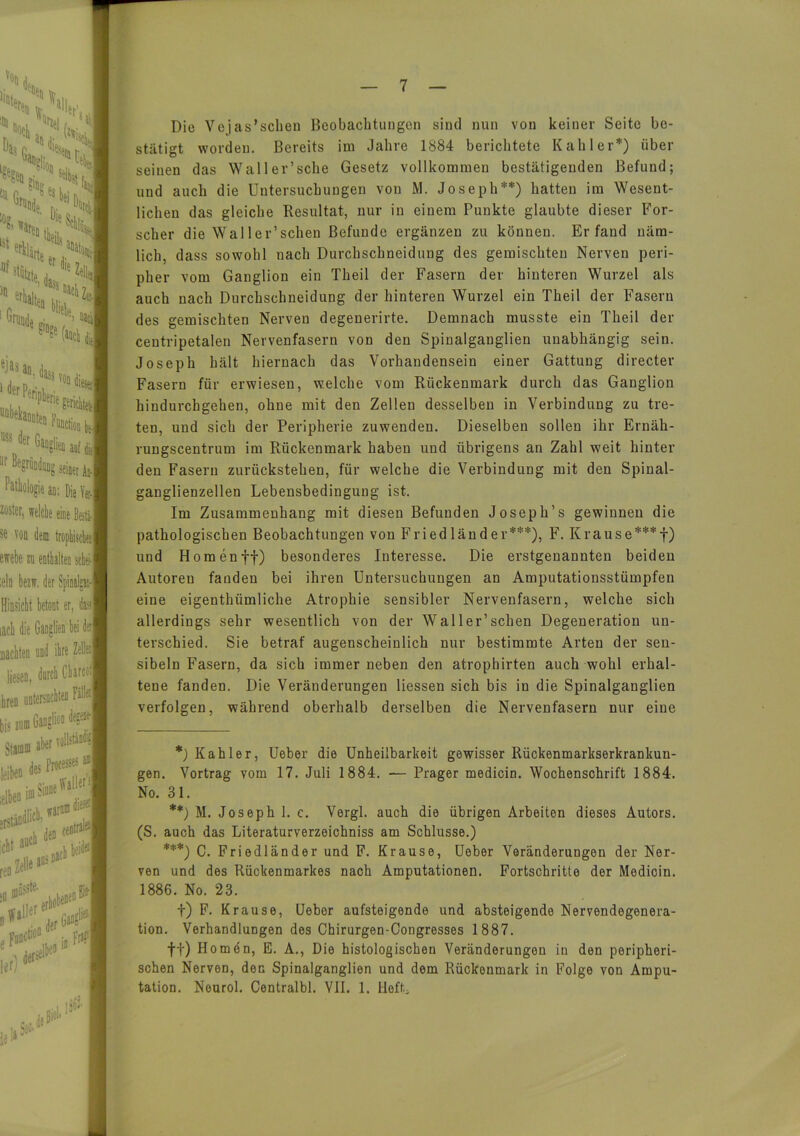 Die Vejas'schen Beobachtungen sind nun von keiner Seite be- stätigt worden. Bereits im Jahre 1884 berichtete Kahler*) über seinen das Waller’sche Gesetz vollkommen bestätigenden Befund; und auch die Untersuchungen von M. Joseph**) hatten im Wesent- lichen das gleiche Resultat, nur in einem Punkte glaubte dieser For- scher die Wal ler’schen Befunde ergänzen zu können. Erfand näm- lich, dass sowohl nach Durchschneiduug des gemischten Nerven peri- pher vom Ganglion ein Theil der Fasern der hinteren Wurzel als auch nach Durchschneidung der hinteren Wurzel ein Theil der Fasern des gemischten Nerven degenerirte. Demnach musste ein Theil der centripetalen Nervenfasern von den Spinalganglien unabhängig sein. Joseph hält hiernach das Vorhandensein einer Gattung directev Fasern für erwiesen, welche vom Rückenmark durch das Ganglion hindurchgehen, ohne mit den Zellen desselben in Verbindung zu tre- ten, und sich der Peripherie zuwenden. Dieselben sollen ihr Ernäh- rungscentrum im Rückenmark haben und übrigens an Zahl weit hinter den Fasern zurückstehen, für welche die Verbindung mit den Spinal- ganglienzellen Lebensbedingung ist. Im Zusammenhang mit diesen Befunden Joseph’s gewinnen die pathologischen Beobachtungen von Friedländer***), F. Krause***f) und Homenff) besonderes Interesse. Die erstgenannten beiden Autoren fanden bei ihren Untersuchungen an Amputationsstümpfen eine eigenthiimliche Atrophie sensibler Nervenfasern, welche sich allerdings sehr wesentlich von der Waller’sehen Degeneration un- terschied. Sie betraf augenscheinlich nur bestimmte Arten der sen- sibeln Fasern, da sich immer neben den atrophirten auch wohl erhal- tene fanden. Die Veränderungen Hessen sich bis in die Spinalganglien verfolgen, während oberhalb derselben die Nervenfasern nur eine *) Kahler, Ueber die Unheilbarkeit gewisser Rückenmarkserkrankun- gen. Vortrag vorn 17. Juli 1884. — Prager medicin. Wochenschrift 1884. No. 31. **) M. Joseph 1. c. Vergl. auch die übrigen Arbeiten dieses Autors. (S. auch das Literaturverzeichniss am Schlüsse.) ***) C. Friedländer und F. Krause, Ueber Veränderungen der Ner- ven und des Rückenmarkes nach Amputationen. Fortschritte der Medicin. 1886. No. 23. f) F. Krause, Uebor aufsteigende und absteigende Nervendegenera- tion. Verhandlungen des Chirurgen-Congresses 1887. ff) Homen, E. A., Die histologischen Veränderungen in den peripheri- schen Nerven, den Spinalganglien und dem Rückenmark in Folge von Ampu- tation. Neurol. Centralbl. VII. 1. HefL