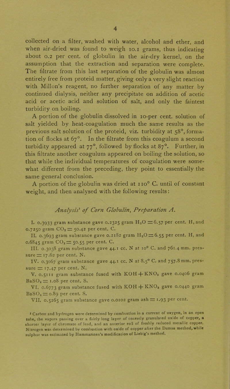 collected on a filter, washed with water, alcohol and ether, and when air-dried was found to weigh io.i grams, thus indicating about 0.2 per cent, of globulin in the air-dry kernel, on the assumption that the extraction and separation were complete. The filtrate from this last separation of the globulin was almost entirely free from proteid matter, giving only a very slight reaction with Millon’s reagent, no further separation of any matter by continued dialysis, neither any precipitate on addition of acetic acid or acetic acid and solution of salt, and only the faintest turbidity on boiling. A portion of the globulin dissolved in io-per cent, solution of salt yielded by heat-coagulation much the same results as the previous salt solution of the proteid, viz. turbidity at 58°, forma- tion of flocks at 67°. In the filtrate from this coagulum a second turbidity appeared at 770, followed by flocks at 87°. Further, in this filtrate another coagulum appeared on boiling the solution, so that while the individual temperatures of coagulation were some- what different from the preceding, they point to essentially the same general conclusion. A portion of the globulin was dried at 1 io° C. until of constant weight, and then analysed with the following results: Analysis' of Corn Globulin, Preparation A. I. 0.3933 gram substance gave 0.2325 gram H20 22:6.57 per cent. H,and 0.7250 gram C02 — 50.42 per cent. C. II. 0.3693 gram substance gave 0.2182 gram H2Or2:6.55 per cent. H, and 0.6845 gram C022r 50.55 per cent. C. III. 0.3038 gram substance gave 44.1 cc. N at io° C. and 761.4 mm. pres- sure 22: 17.62 per cent. N. IV. 0.3067 gram substance gave 44.1 cc. N at 8.5° C. and 757-8 mm. pres- sure 2=: 17.47 Per cent. N. V. 0.5111 gram substance fused with K0H-j-KN03 gave 0.0406 gram BaSO< 22: 1.08 per cent. S. VI. 0.6773 gram substance fused with KOII + KNO3 gave 0.0440 gram BaSO., 2=0.89 Per cent. S. VII. 0.5265 gram substance gave 0.0102 gram ash 22: 1.93 per cent. 1 Carbon and hydrogen were determined by combustion in a current of oxygen, in an open tube, the vapors passing over a fairly long layer of coarsely granulated oxide of copper, a shorter layer of chromate of lead, and an anterior roll of freshly reduced metallic copper. Nitrogen was determined by combustion with oxide of copper after the Dumas method, while sulphur was estimated by Haminarsten’s modification of Liebig’s method.