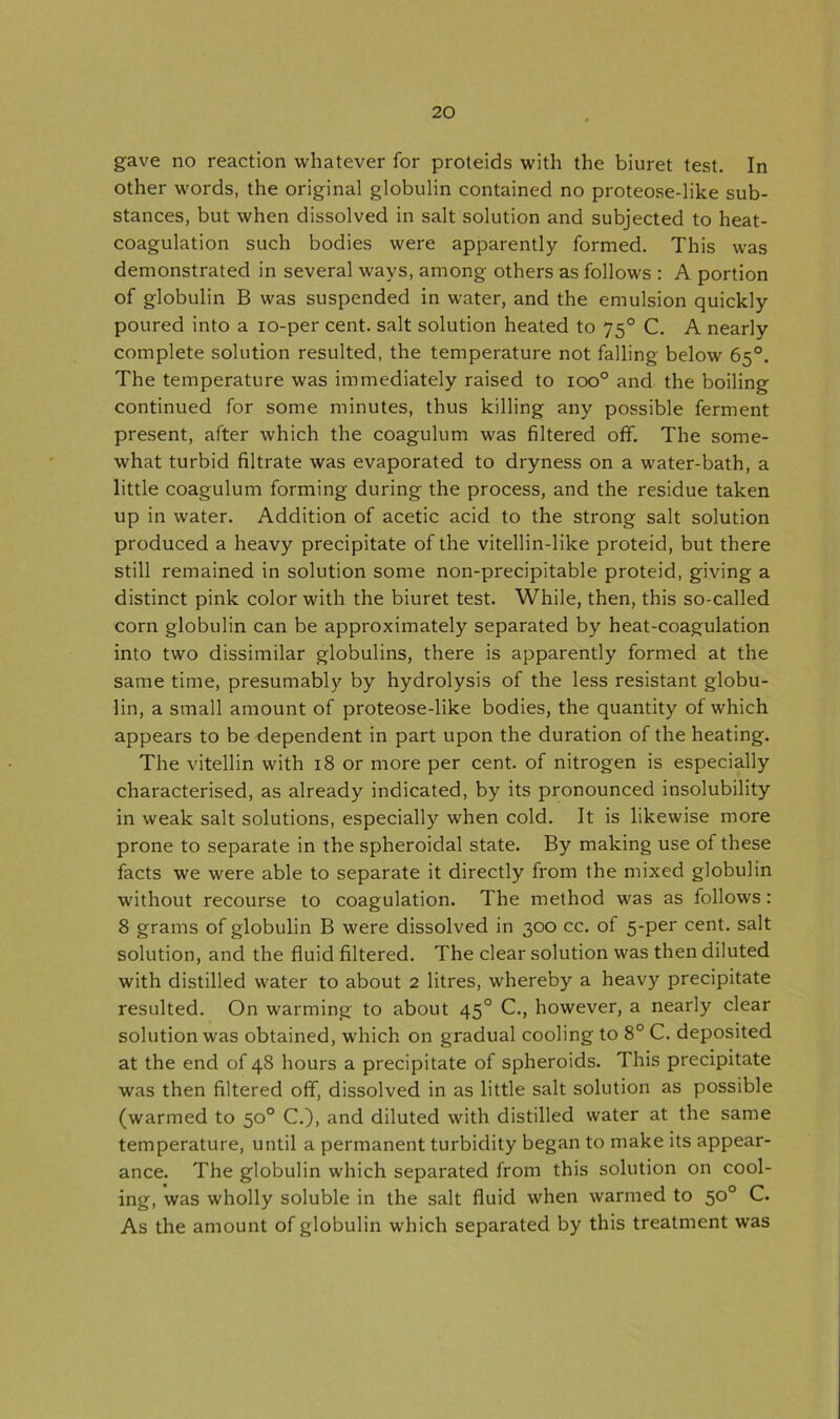 gave no reaction whatever for proteids with the biuret test. In other words, the original globulin contained no proteose-like sub- stances, but when dissolved in salt solution and subjected to heat- coagulation such bodies were apparently formed. This was demonstrated in several ways, among others as follows : A portion of globulin B was suspended in water, and the emulsion quickly poured into a io-per cent, salt solution heated to 750 C. A nearly complete solution resulted, the temperature not falling below 65°. The temperature was immediately raised to ioo° and the boiling continued for some minutes, thus killing any possible ferment present, after which the coagulum was filtered off. The some- what turbid filtrate was evaporated to dryness on a water-bath, a little coagulum forming during the process, and the residue taken up in water. Addition of acetic acid to the strong salt solution produced a heavy precipitate of the vitellin-like proteid, but there still remained in solution some non-precipitable proteid, giving a distinct pink color with the biuret test. While, then, this so-called corn globulin can be approximately separated by heat-coagulation into two dissimilar globulins, there is apparently formed at the same time, presumably by hydrolysis of the less resistant globu- lin, a small amount of proteose-like bodies, the quantity of which appears to be dependent in part upon the duration of the heating. The vitellin with 18 or more per cent, of nitrogen is especially characterised, as already indicated, by its pronounced insolubility in weak salt solutions, especially when cold. It is likewise more prone to separate in the spheroidal state. By making use of these facts we were able to separate it directly from the mixed globulin without recourse to coagulation. The method was as follows: 8 grams of globulin B were dissolved in 300 cc. of 5-per cent, salt solution, and the fluid filtered. The clear solution was then diluted with distilled water to about 2 litres, whereby a heavy precipitate resulted. On warming to about 450 C., however, a nearly clear solution was obtained, which on gradual cooling to 8° C. deposited at the end of 48 hours a precipitate of spheroids. This precipitate was then filtered off, dissolved in as little salt solution as possible (warmed to 50° C.), and diluted with distilled water at the same temperature, until a permanent turbidity began to make its appear- ance. The globulin which separated from this solution on cool- ing, was wholly soluble in the salt fluid when warmed to 50° C. As the amount of globulin which separated by this treatment was