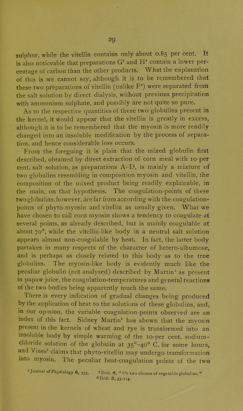 sulphur, while the vitellin contains only about 0.85 per cent. It is also noticeable that preparations G3 and H' contain a lower per- centage of carbon than the other products. What the explanation of this is we cannot say, although it is to be remembered that these two preparations of vitellin (unlike F2) were separated from the salt solution by direct dialysis, without previous precipitation with ammonium sulphate, and possibly are not quite so pure. As to the respective quantities of these two globulins present in the kernel, it would appear that the vitellin is greatly in excess, although it is to be remembered that the myosin is more readily changed into an insoluble modification by the process of separa- tion, and hence considerable loss occurs. From the foregoing it is plain that the mixed globulin first described, obtained by direct extraction of corn meal with 10-per cent, salt solution, as preparations A-D, is mainly a mixture of two globulins resembling in composition myosin and vitellin, the composition of the mixed product being readily explainable, in the main, on that hypothesis. The coagulation-points of these two globulins, however, are far from according with the coagulation- points of phyto-myosin and vitellin as usually given. What we have chosen to call corn myosin shows a tendency to coagulate at several points, as already described, but is mainly coagulable at about 70°, while the vitellin-like body in a neutral salt solution appears almost non-coagulable by heat. In fact, the latter body partakes in many respects of the character of hetero-albumose, and is perhaps as closely related to this body as to the true globulins. The myosin-like body is evidently much like the peculiar globulin (not analysed) described by Martin1 as present in papaw juice, the coagulation-temperatures and general reactions of the two bodies being apparently much the same. There is every indication of gradual changes being produced by the application of heat to the solutions of these globulins, and, in our opinion, the variable coagulation-points observed are an index of this fact. Sidney Martin3 has shown that the myosin present in the kernels of wheat and rye is transformed into an insoluble body by simple warming of the 10-per cent, sodium- chloride solution of the globulin at 350—40° C. for some hours, and Vines3 claims that phyto-vitellin may undergo transformation into myosin. I he peculiar heat-coagulation points of the two Journal of Physiology G, 353. 5 Ibid. 8,  On two classes of vegetable globulins. 5 Ibid. 3, 93-114.