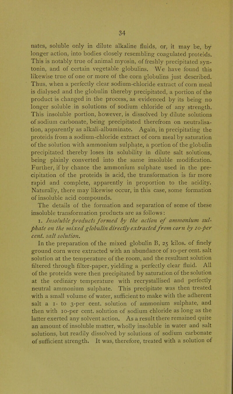 nates, soluble only in dilute alkaline fluids, or, it may be, by longer action, into bodies closely resembling coagulated proteids. This is notably true of animal myosin, of freshly precipitated syn- tonin, and of certain vegetable globulins. We have found this likewise true of one or more of the corn globulins just described. Thus, when a perfectly clear sodium-chloride extract of corn meal is dialysed and the globulin thereby precipitated, a portion of the product is changed in the process, as evidenced by its being no longer soluble in solutions of sodium chloride of any strength. This insoluble portion, however, is dissolved by dilute solutions of sodium carbonate, being precipitated therefrom on neutralisa- tion, apparently as alkali-albuminate. Again, in precipitating the proteids from a sodium-chloride extract of corn meal by saturation of the solution with ammonium sulphate, a portion of the globulin precipitated thereby loses its solubility in dilute salt solutions, being plainly converted into the same insoluble modification. Further, if by chance the ammonium sulphate used in the pre- cipitation of the proteids is acid, the transformation is far more rapid and complete, apparently in proportion to the acidity. Naturally, there may likewise occur, in this case, some formation of insoluble acid compounds. The details of the formation and separation of some of these insoluble transformation products are as follows : i. Insoluble products formed by the action of ammonium sul- phate on the mixed globulin directly extracted from corn by io-per cent, salt solution. In the preparation of the mixed globulin B, 25 kilos, of finely ground corn were extracted with an abundance of io-per cent, salt solution at the temperature of the room, and the resultant solution filtered through filter-paper, yielding a perfectly clear fluid. All of the proteids were then precipitated by saturation of the solution at the ordinary temperature with recrystallised and perfectly neutral ammonium sulphate. This precipitate was then treated with a small volume of water, sufficient to make with the adherent salt a 1- to 3-per cent, solution of ammonium sulphate, and then with io-per cent, solution of sodium chloride as long as the latter exerted any solvent action. As a result there remained quite an amount of insoluble matter, wholly insoluble in water and salt solutions, but readily dissolved by solutions of sodium carbonate of sufficient strength. It was, therefore, treated with a solution of