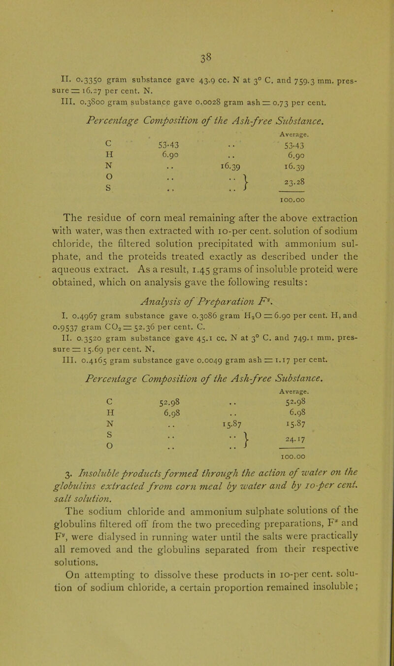 II. °-33S° gram substance gave 43.9 cc. N at 30 C. and 759.3 mm. pres- sure rz 16.27 per cent. N. III. 0.3800 gram substance gave 0.0028 gram ash —0.73 per cent. Percentage Composition of the Ashfree Substance. Average. c 53-43 53-43 H 6.90 6.90 N 16.39 r6-39 O S :: 23.28 100.00 The residue of corn meal remaining after the above extraction with water, was then extracted with 10-per cent, solution of sodium chloride, the filtered solution precipitated with ammonium sul- phate, and the proteids treated exactly as described under the aqueous extract. As a result, 1.45 grams of insoluble proteid were obtained, which on analysis gave the following results: Analysis of Preparation Fy. I. 0.4967 gram substance gave 0.3086 gram HaO — 6.90 per cent. H, and 0.9537 gram COo—52.36 per cent. C. II. 0.3520 gram substance gave 45.1 cc. N at 30 C. and 749.1 mm. pres- sure z= 15.69 per cent. N. III. 0.4165 gram substance gave 0.0049 gram ash zz: 1.17 per cent. Percentage Composition of the Ashfree Substance. c 52.98 Average. 52.98 H 6.98 . . 6.98 N . . bo I5-87 S O 24.17 100.00 3. Insoluble products formed through the action of water on the globtilins extracted from corn meal by water and by 10-pcr cent, salt solution. The sodium chloride and ammonium sulphate solutions of the globulins filtered off from the two preceding preparations, F1 and Fv, were dialysed in running water until the salts were practically all removed and the globulins separated from their respective solutions. On attempting to dissolve these products in 10-per cent, solu- tion of sodium chloride, a certain proportion remained insoluble;