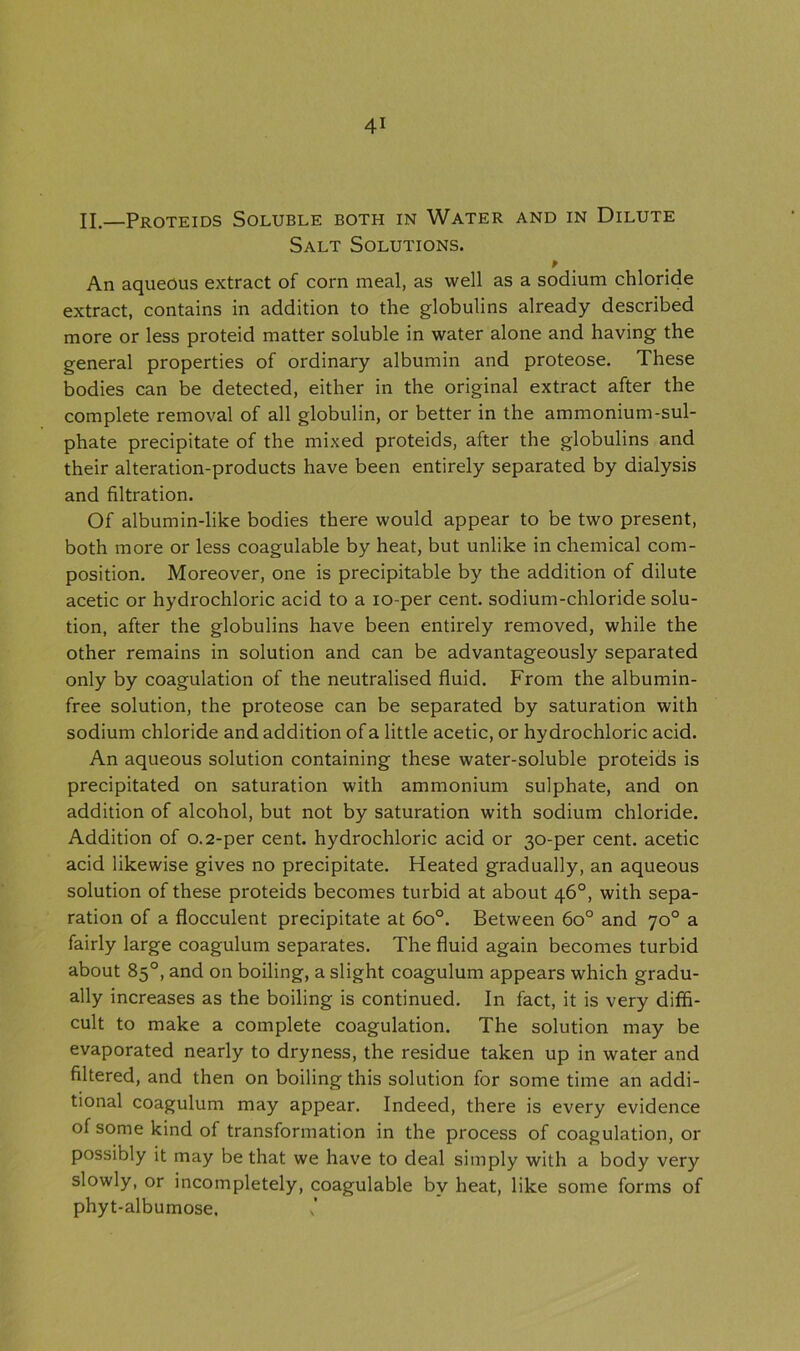 II.—Proteids Soluble both in Water and in Dilute Salt Solutions. An aqueous extract of corn meal, as well as a sodium chloride extract, contains in addition to the globulins already described more or less proteid matter soluble in water alone and having the general properties of ordinary albumin and proteose. These bodies can be detected, either in the original extract after the complete removal of all globulin, or better in the ammonium-sul- phate precipitate of the mixed proteids, after the globulins and their alteration-products have been entirely separated by dialysis and filtration. Of albumin-like bodies there would appear to be two present, both more or less coagulable by heat, but unlike in chemical com- position. Moreover, one is precipitable by the addition of dilute acetic or hydrochloric acid to a io-per cent, sodium-chloride solu- tion, after the globulins have been entirely removed, while the other remains in solution and can be advantageously separated only by coagulation of the neutralised fluid. From the albumin- free solution, the proteose can be separated by saturation with sodium chloride and addition of a little acetic, or hydrochloric acid. An aqueous solution containing these water-soluble proteids is precipitated on saturation with ammonium sulphate, and on addition of alcohol, but not by saturation with sodium chloride. Addition of 0.2-per cent, hydrochloric acid or 30-per cent, acetic acid likewise gives no precipitate. Heated gradually, an aqueous solution of these proteids becomes turbid at about 46°, with sepa- ration of a flocculent precipitate at 6o°. Between 6o° and 70° a fairly large coagulum separates. The fluid again becomes turbid about 85°, and on boiling, a slight coagulum appears which gradu- ally increases as the boiling is continued. In fact, it is very diffi- cult to make a complete coagulation. The solution may be evaporated nearly to dryness, the residue taken up in water and filtered, and then on boiling this solution for some time an addi- tional coagulum may appear. Indeed, there is every evidence of some kind of transformation in the process of coagulation, or possibly it may be that we have to deal simply with a body very slowly, or incompletely, coagulable by heat, like some forms of phyt-albumose.