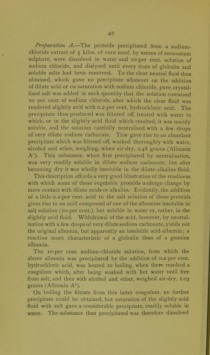 Preparation A.—The proteids precipitated from a sodium- chloride extract of 5 kilos, of corn meal, by means of ammonium sulphate, were dissolved in water and 10-per cent, solution of sodium chloride, and dialysed until every trace of globulin and soluble salts had been removed. To the clear neutral fluid thus obtained, which gave no precipitate whatever on the addition of dilute acid or on saturation with sodium chloride, pure, crystal- lised salt was added in such quantity that the solution contained 10 per cent, of sodium chloride, after which the clear fluid was rendered slightly acid with 0.2-per cent, hydrochloric acid. The precipitate thus produced was filtered off, treated with water in which, or in the slightly acid fluid which resulted, it was mainly soluble, and the solution carefully neutralised with a few drops of very dilute sodium carbonate. This gave rise to an abundant precipitate which was filtered off, washed thoroughly with water, alcohol and ether, weighing, when air-dry, 2.48 grams (Albumin A1)- This substance, when first precipitated by neutralisation, was very readily soluble in dilute sodium carbonate, but after becoming dry it was wholly insoluble in the dilute alkaline fluid. This description affords a very good illustration of the readiness with which some of these vegetable proteids undergo change by mere contact with dilute acids or alkalies. Evidently, the addition of a little 0.2-per cent, acid to the salt solution of these proteids gives rise to an acid compound of one of the albumins insoluble in salt solution (10-per cent.), but soluble in water or, rather, in the slightly acid fluid. Withdrawal of the acid, however, by neutral- isation with a few drops of very dilute sodium carbonate, yields not the original albumin, but apparently an insoluble acid-albumin; a reaction more characteristic of a globulin than of a genuine albumin. The 10-per cent, sodium-chloride solution, from which the above albumin was precipitated by the addition of 0.2-per cent, hydrochloric acid, was heated to boiling, when there resulted a coagulum which, after being washed with hot water until free from salt, and then with alcohol and ether, weighed air-dry, 1.03 grams (Albumin A2). On boiling the filtrate from this latter coagulum, no further precipitate could be obtained, but saturation of the slightly acid fluid with salt gave a considerable precipitate, readily soluble in water. The substance thus precipitated was therefore dissolved