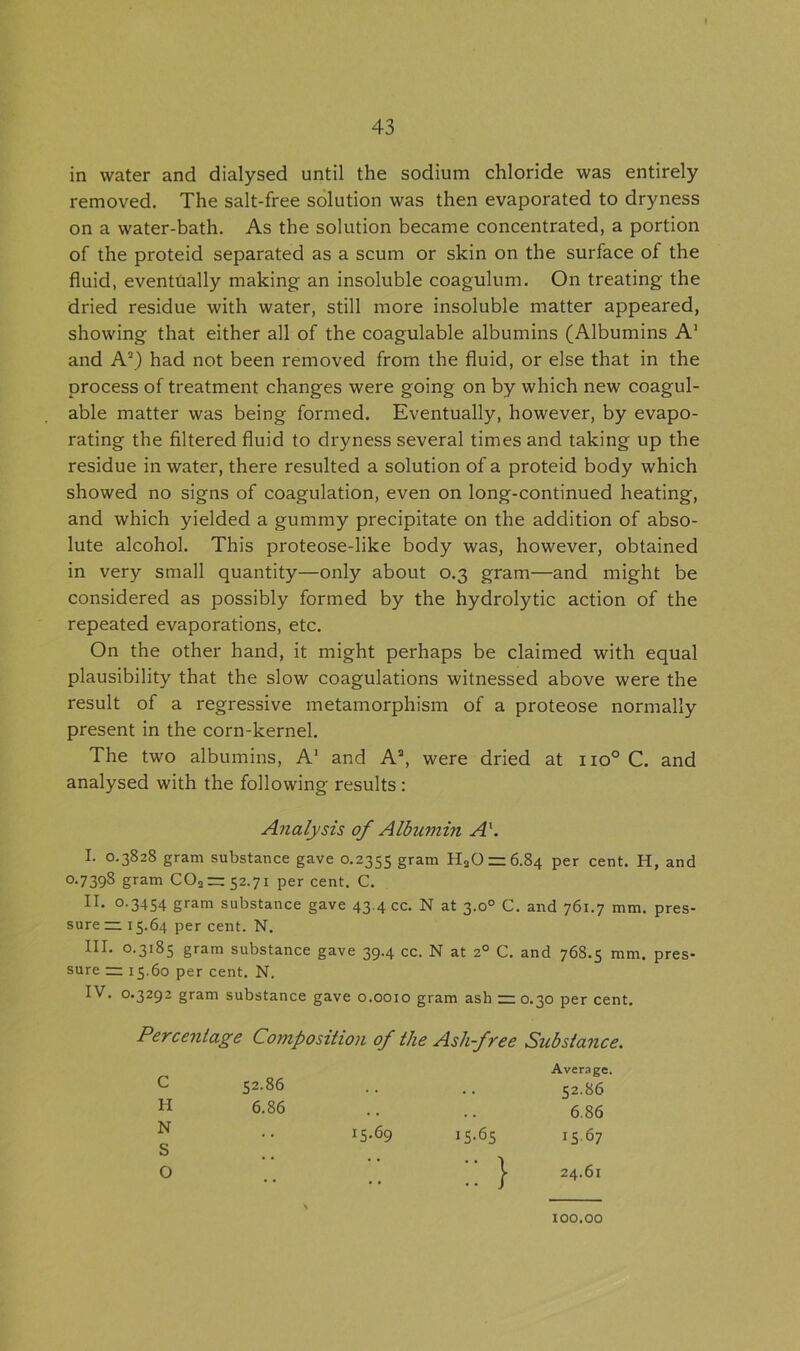 in water and dialysed until the sodium chloride was entirely removed. The salt-free solution was then evaporated to dryness on a water-bath. As the solution became concentrated, a portion of the proteid separated as a scum or skin on the surface of the fluid, eventually making an insoluble coagulum. On treating the dried residue with water, still more insoluble matter appeared, showing that either all of the coagulable albumins (Albumins A1 and A2) had not been removed from the fluid, or else that in the process of treatment changes were going on by which new coagul- able matter was being formed. Eventually, however, by evapo- rating the filtered fluid to dryness several times and taking up the residue in water, there resulted a solution of a proteid body which showed no signs of coagulation, even on long-continued heating, and which yielded a gummy precipitate on the addition of abso- lute alcohol. This proteose-like body was, however, obtained in very small quantity—only about 0.3 gram—and might be considered as possibly formed by the hydrolytic action of the repeated evaporations, etc. On the other hand, it might perhaps be claimed with equal plausibility that the slow coagulations witnessed above were the result of a regressive metamorphism of a proteose normally present in the corn-kernel. The two albumins, A1 and A2, were dried at no° C. and analysed with the following results : Analysis of Albumin A\ I. 0.3828 gram substance gave 0.2355 gram II20 —6.84 per cent. H, and °-739S gram C02—52.71 per cent. C. II. 0.3454 gram substance gave 43.4 cc. N at 3.00 C. and 761.7 mm. pres- sure— 15.64 per cent. N. III. 0.3185 gram substance gave 39.4 cc. N at 20 C. and 768.5 mm. pres- sure — 15.60 per cent. N. IV. 0.3292 gram substance gave 0.0010 gram ash — 0.30 per cent. Percentage Composition of the Ashfree Substance. Average. C 52-86 .. .. 52.86 H 6.86 .. .. 6.86 N •• i5-69 15.65 15.67 s O .. # | 24.61 100.00