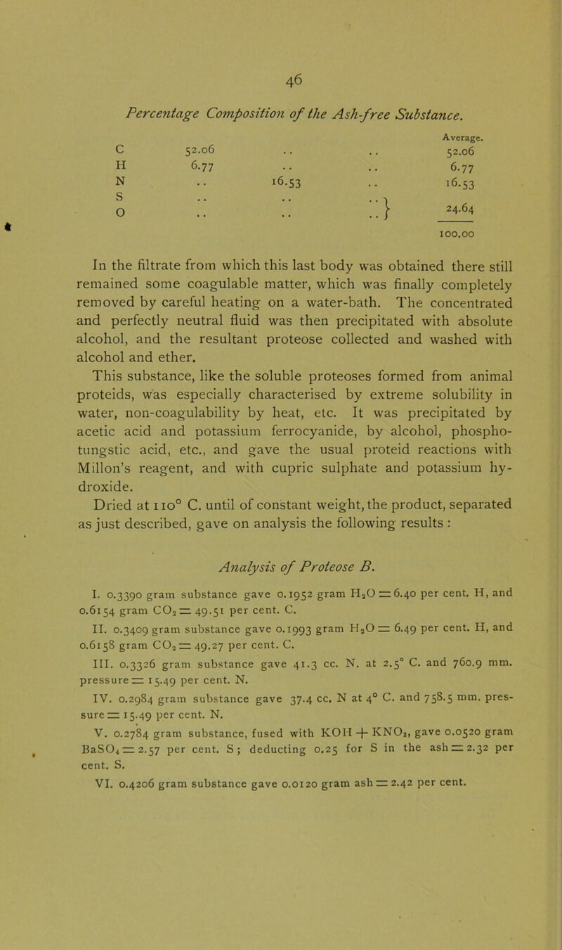 Percentage Composition of the Ash-free Substance. C H N S o 52.06 6.77 J6.53 Average, 52.06 6.77 !6.S3 24.64 * 100.00 In the filtrate from which this last body was obtained there still remained some coagulable matter, which was finally completely removed by careful heating on a water-bath. The concentrated and perfectly neutral fluid was then precipitated with absolute alcohol, and the resultant proteose collected and washed with alcohol and ether. This substance, like the soluble proteoses formed from animal proteids, was especially characterised by extreme solubility in water, non-coagulability by heat, etc. It was precipitated by acetic acid and potassium ferrocyanide, by alcohol, phospho- tungstic acid, etc., and gave the usual proteid reactions with Millon’s reagent, and with cupric sulphate and potassium hy- droxide. Dried at no° C. until of constant weight, the product, separated as just described, gave on analysis the following results : 0.6154 gram C02 — 49.51 per cent. C. 0.6158 gram C02—49.27 per cent. C. III. 0.3326 gram substance gave 41.3 cc. N. at 2.50 C. and 760.9 mm. pressure — 15.49 per cent. N. IV. 0.2984 gram substance gave 37.4 cc. N at 40 C. and 758.5 mm. pres- sure — 15.49 per cent. N. V. 0.2784 gram substance, fused with KOII + KNOs, gave 0.0520 gram BaS04—2.57 per cent. S; deducting 0.25 for S in the ash^2 2.32 per cent. S. Analysis of Proteose B.