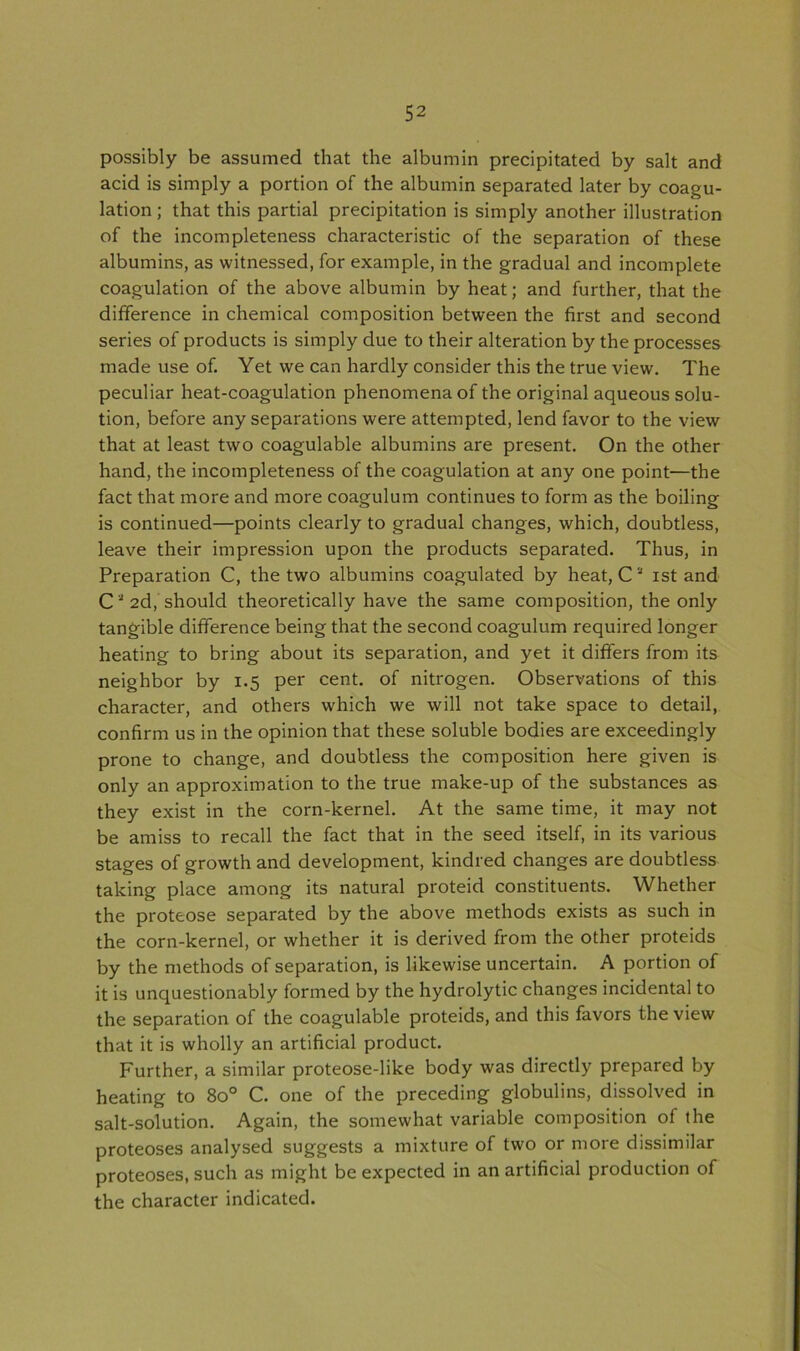 possibly be assumed that the albumin precipitated by salt and acid is simply a portion of the albumin separated later by coagu- lation; that this partial precipitation is simply another illustration of the incompleteness characteristic of the separation of these albumins, as witnessed, for example, in the gradual and incomplete coagulation of the above albumin by heat; and further, that the difference in chemical composition between the first and second series of products is simply due to their alteration by the processes made use of. Yet we can hardly consider this the true view. The peculiar heat-coagulation phenomena of the original aqueous solu- tion, before any separations were attempted, lend favor to the view that at least two coagulable albumins are present. On the other hand, the incompleteness of the coagulation at any one point—the fact that more and more coagulum continues to form as the boiling is continued—points clearly to gradual changes, which, doubtless, leave their impression upon the products separated. Thus, in Preparation C, the two albumins coagulated by heat, C a ist and Ca2d, should theoretically have the same composition, the only tangible difference being that the second coagulum required longer heating to bring about its separation, and yet it differs from its neighbor by 1.5 per cent, of nitrogen. Observations of this character, and others which we will not take space to detail, confirm us in the opinion that these soluble bodies are exceedingly prone to change, and doubtless the composition here given is only an approximation to the true make-up of the substances as they exist in the corn-kernel. At the same time, it may not be amiss to recall the fact that in the seed itself, in its various stages of growth and development, kindred changes are doubtless taking place among its natural proteid constituents. Whether the proteose separated by the above methods exists as such in the corn-kernel, or whether it is derived from the other proteids by the methods of separation, is likewise uncertain. A portion of it is unquestionably formed by the hydrolytic changes incidental to the separation of the coagulable proteids, and this favors the view that it is wholly an artificial product. Further, a similar proteose-like body was directly prepared by heating to 8o° C. one of the preceding globulins, dissolved in salt-solution. Again, the somewhat variable composition of the proteoses analysed suggests a mixture of two or more dissimilar proteoses, such as might be expected in an artificial production of the character indicated.