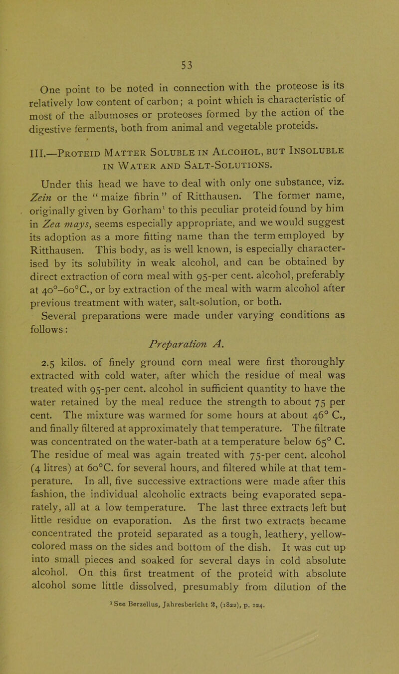 One point to be noted in connection with the proteose is its relatively low content of carbon; a point which is characteristic of most of the albumoses or proteoses formed by the action of the digestive ferments, both from animal and vegetable proteids. ft / HI.—Proteid Matter Soluble in Alcohol, but Insoluble in Water and Salt-Solutions. Under this head we have to deal with only one substance, viz. Zein or the “ maize fibrin ” of Ritthausen. The former name, originally given by Gorham1 to this peculiar proteid found by him in Zea mays, seems especially appropriate, and we would suggest its adoption as a more fitting name than the term employed by Ritthausen. This body, as is well known, is especially character- ised by its solubility in weak alcohol, and can be obtained by direct extraction of corn meal with 95-per cent, alcohol, preferably at 40°-6o°C., or by extraction of the meal with warm alcohol after previous treatment with water, salt-solution, or both. Several preparations were made under varying conditions as follows: Preparation A. 2.5 kilos, of finely ground corn meal were first thoroughly extracted with cold water, after which the residue of meal was treated with 95-per cent, alcohol in sufficient quantity to have the water retained by the meal reduce the strength to about 75 per cent. The mixture was warmed for some hours at about 46° C., and finally filtered at approximately that temperature. The filtrate was concentrated on the water-bath at a temperature below 65° C. The residue of meal was again treated with 75-per cent, alcohol (4 litres) at 6o°C. for several hours, and filtered while at that tem- perature. In all, five successive extractions were made after this fashion, the individual alcoholic extracts being evaporated sepa- rately, all at a low temperature. The last three extracts left but little residue on evaporation. As the first two extracts became concentrated the proteid separated as a tough, leathery, yellow- colored mass on the sides and bottom of the dish. It was cut up into small pieces and soaked for several days in cold absolute alcohol. On this first treatment of the proteid with absolute alcohol some little dissolved, presumably from dilution of the 1 See Berzelius, Jahresbericht 2, (1822), p. 124.