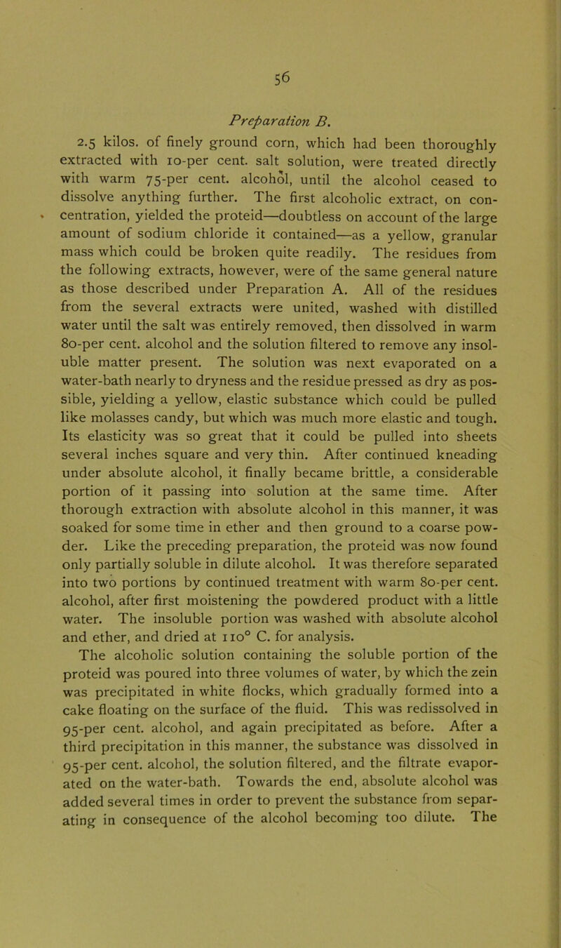 Preparation B. 2.5 kilos, of finely ground corn, which had been thoroughly extracted with 10-per cent, salt solution, were treated directly with warm 75-per cent, alcohol, until the alcohol ceased to dissolve anything further. The first alcoholic extract, on con- . centration, yielded the proteid—doubtless on account of the large amount of sodium chloride it contained—as a yellow, granular mass which could be broken quite readily. The residues from the following extracts, however, were of the same general nature as those described under Preparation A. All of the residues from the several extracts were united, washed with distilled water until the salt was entirely removed, then dissolved in warm 80-per cent, alcohol and the solution filtered to remove any insol- uble matter present. The solution was next evaporated on a water-bath nearly to dryness and the residue pressed as dry as pos- sible, yielding a yellow, elastic substance which could be pulled like molasses candy, but which was much more elastic and tough. Its elasticity was so great that it could be pulled into sheets several inches square and very thin. After continued kneading under absolute alcohol, it finally became brittle, a considerable portion of it passing into solution at the same time. After thorough extraction with absolute alcohol in this manner, it was soaked for some time in ether and then ground to a coarse pow- der. Like the preceding preparation, the proteid was now found only partially soluble in dilute alcohol. It was therefore separated into two portions by continued treatment with warm 80-per cent, alcohol, after first moistening the powdered product with a little water. The insoluble portion was washed with absolute alcohol and ether, and dried at no° C. for analysis. The alcoholic solution containing the soluble portion of the proteid was poured into three volumes of water, by which the zein was precipitated in white flocks, which gradually formed into a cake floating on the surface of the fluid. This was redissolved in 95-per cent, alcohol, and again precipitated as before. After a third precipitation in this manner, the substance was dissolved in 95-per cent, alcohol, the solution filtered, and the filtrate evapor- ated on the water-bath. Towards the end, absolute alcohol was added several times in order to prevent the substance from separ- ating in consequence of the alcohol becoming too dilute. The