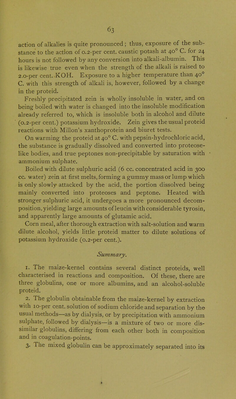 action of alkalies is quite pronounced; thus, exposure of the sub- stance to the action of 0.2-per cent, caustic potash at 40° C. for 24 hours is not followed by any conversion into alkali-albumin. This is likewise true even when the strength of the alkali is raised to 2.0-per cent. KOH. Exposure to a higher temperature than 40° C. with this strength of alkali is, however, followed by a change in the proteid. Freshly precipitated zein is wholly insoluble in water, and on being boiled with water is changed into the insoluble modification already referred to, which is insoluble both in alcohol and dilute (0.2-per cent.) potassium hydroxide. Zein gives the usual proteid reactions with Millon’s xanthoprotein and biuret tests. On warming the proteid at40° C. with pepsin-hydrochloric acid, the substance is gradually dissolved and converted into proteose- like bodies, and true peptones non-precipitable by saturation with ammonium sulphate. Boiled with dilute sulphuric acid (6 cc. concentrated acid in 300 cc. water) zein at first melts, forming a gummy mass or lump which is only slowly attacked by the acid, the portion dissolved being mainly converted into proteoses and peptone. Heated with stronger sulphuric acid, it undergoes a more pronounced decom- position, yielding large amounts ofleucin with considerable tyrosin, and apparently large amounts of glutamic acid. Corn meal, after thorough extraction with salt-solution and warm dilute alcohol, yields little proteid matter to dilute solutions of potassium hydroxide (0.2-per cent.). Summary. 1. The maize-kernel contains several distinct proteids, well characterised in reactions and composition. Of these, there are three globulins, one or more albumins, and an alcohol-soluble proteid. 2. The globulin obtainable from the maize-kernel by extraction with 10-per cent, solution of sodium chloride and separation by the usual methods as by dialysis, or by precipitation with ammonium sulphate, followed by dialysis—is a mixture of two or more dis- similar globulins, differing from each other both in composition and in coagulation-points. 3. The mixed globulin can be approximately separated into its