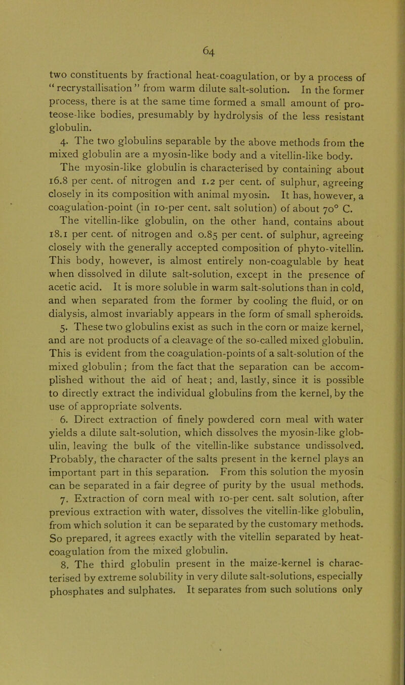 two constituents by fractional heat-coagulation, or by a process of “ recrystallisation ” from warm dilute salt-solution. In the former process, there is at the same time formed a small amount of pro- teose-like bodies, presumably by hydrolysis of the less resistant globulin. 4. The two globulins separable by the above methods from the mixed globulin are a myosin-like body and a vitellin-like body. The myosin-like globulin is characterised by containing about 16.8 per cent, of nitrogen and 1.2 per cent, of sulphur, agreeing closely in its composition with animal myosin. It has, however, a coagulation-point (in 10-per cent, salt solution) of about 70° C. The vitellin-like globulin, on the other hand, contains about 18.1 per cent, of nitrogen and 0.85 per cent, of sulphur, agreeing closely with the generally accepted composition of phyto-vitellin. This body, however, is almost entirely non-coagulable by heat when dissolved in dilute salt-solution, except in the presence of acetic acid. It is more soluble in warm salt-solutions than in cold, and when separated from the former by cooling the fluid, or on dialysis, almost invariably appears in the form of small spheroids. 5. These two globulins exist as such in the corn or maize kernel, and are not products of a cleavage of the so-called mixed globulin. This is evident from the coagulation-points of a salt-solution of the mixed globulin; from the fact that the separation can be accom- plished without the aid of heat; and, lastly, since it is possible to directly extract the individual globulins from the kernel, by the use of appropriate solvents. 6. Direct extraction of finely powdered corn meal with water yields a dilute salt-solution, which dissolves the myosin-like glob- ulin, leaving the bulk of the vitellin-like substance undissolved. Probably, the character of the salts present in the kernel plays an important part in this separation. From this solution the myosin can be separated in a fair degree of purity by the usual methods. 7. Extraction of corn meal with 10-per cent, salt solution, after previous extraction with water, dissolves the vitellin-like globulin, from which solution it can be separated by the customary methods. So prepared, it agrees exactly with the vitellin separated by heat- coagulation from the mixed globulin. 8. The third globulin present in the maize-kernel is charac- terised by extreme solubility in very dilute salt-solutions, especially phosphates and sulphates. It separates from such solutions only