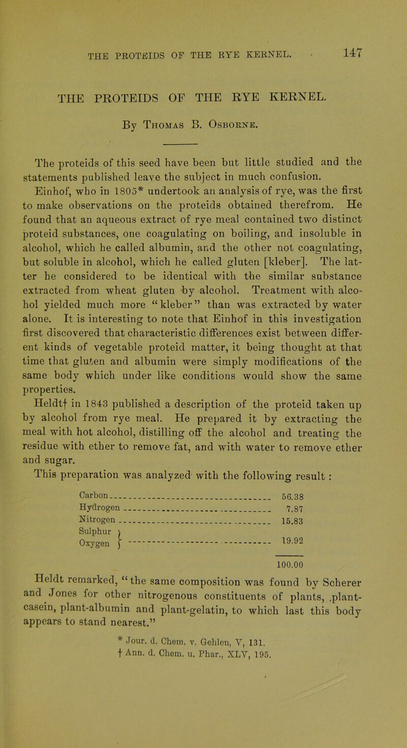 THE PROTEIDS OF THE RYE KERNEL. By Thomas B. Osborne. The proteids of this seed have been but little studied and the statements published leave the subject in much confusion. Einhof, who in 1805* undertook an analysis of rye, was the first to make observations on the proteids obtained therefrom. He found that an aqueous extract of rye meal contained two distinct proteid substances, one coagulating on boiling, and insoluble in alcohol, which he called albumin, and the other not coagulating, but soluble in alcohol, which he called gluten [kleber]. The lat- ter he considered to be identical with the similar substance extracted from wheat gluten by alcohol. Treatment with alco- hol yielded much more “ kleber ” than was extracted by water alone. It is interesting to note that Einhof in this investigation first discovered that characteristic differences exist between differ- ent kinds of vegetable proteid matter, it being thought at that time that gluten and albumin were simply modihcations of the same body which under like conditions would show the same properties. Heldtf in 1843 published a description of the proteid taken up by alcohol from rye meal. He prepared it by extracting the meal with hot alcohol, distilling off the alcohol and treating the residue with ether to remove fat, and with water to remove ether and sugar. This preparation was analyzed with the following result: Carbon 56.38 Hydrogen 7.87 Nitrogen 15.83 Sulphur ) Oxygen [ - t9.92 100.00 Heldt remarked, “the same composition was found by Scherer and Jones for other nitrogenous constituents of plants, .plant- casein, plant-albumin and plant-gelatin, to which last this body appears to stand nearest.” * Jour. d. Chem. v. Gehlen, V, 131. t Ann. d. Chem. u. Phar., XLV, 195.