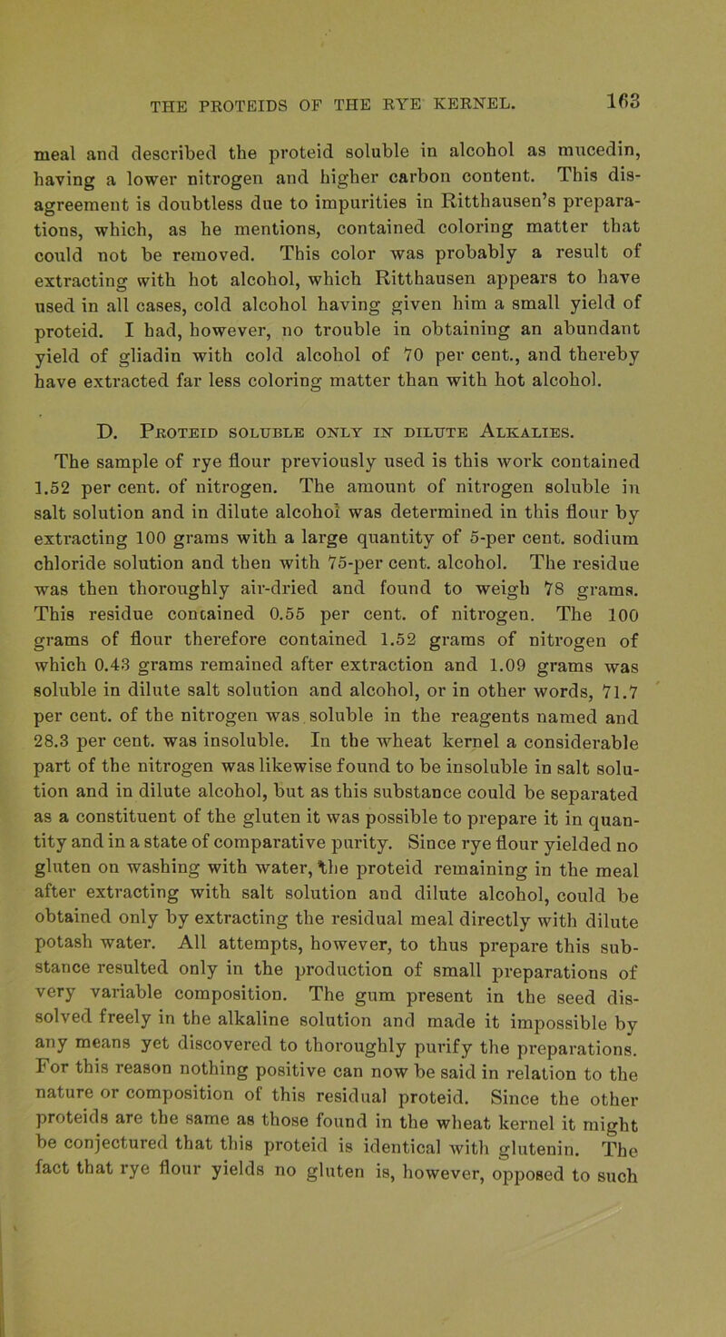 meal and described the proteid soluble in alcohol as mucedin, having a lower nitrogen and higher carbon content. This dis- agreement is doubtless due to impurities in Ritthausen’s prepara- tions, which, as he mentions, contained coloring matter that could not be removed. This color was probably a result of extracting with hot alcohol, which Ritthausen appears to have used in all cases, cold alcohol having given him a small yield of proteid. I had, however, no trouble in obtaining an abundant yield of gliadin with cold alcohol of 70 per cent., and thereby have extracted far less coloring matter than with hot alcohol. D. Peoteid soluble only in dilute Alkalies. The sample of rye flour pi’eviously used is this work contained 1.52 per cent, of nitrogen. The amount of nitrogen soluble in salt solution and in dilute alcohol was determined in this flour by extracting 100 grams with a large quantity of 5-per cent, sodium chloride solution and then with 75-per cent, alcohol. The residue was then thoroughly air-dried and found to weigh 78 grams. This residue contained 0.55 per cent, of nitrogen. The 100 grams of flour therefore contained 1.52 grams of nitrogen of which 0.43 grams remained after extraction and 1.09 grams was soluble in dilute salt solution and alcohol, or in other words, 71.7 per cent, of the nitrogen was, soluble in the reagents named and 28.3 per cent, was insoluble. In the wheat kernel a considerable part of the nitrogen was likewise found to be insoluble in salt solu- tion and in dilute alcohol, but as this substance could be separated as a constituent of the gluten it was possible to prepare it in quan- tity and in a state of comparative purity. Since rye flour yielded no gluten on washing with water, the proteid remaining in the meal after extracting with salt solution and dilute alcohol, could be obtained only by extracting the residual meal directly with dilute potash water. All attempts, however, to thus prepare this sub- stance resulted only in the production of small preparations of very variable composition. The gum present in the seed dis- solved freely in the alkaline solution and made it impossible by any means yet discovered to thoroughly purify the preparations. For this reason nothing positive can now be said in relation to the nature or composition of this residual proteid. Since the other proteids are the same as those found in the wheat kernel it might be conjectured that this proteid is identical with glutenin. The fact that rye flour yields no gluten is, however, opposed to such