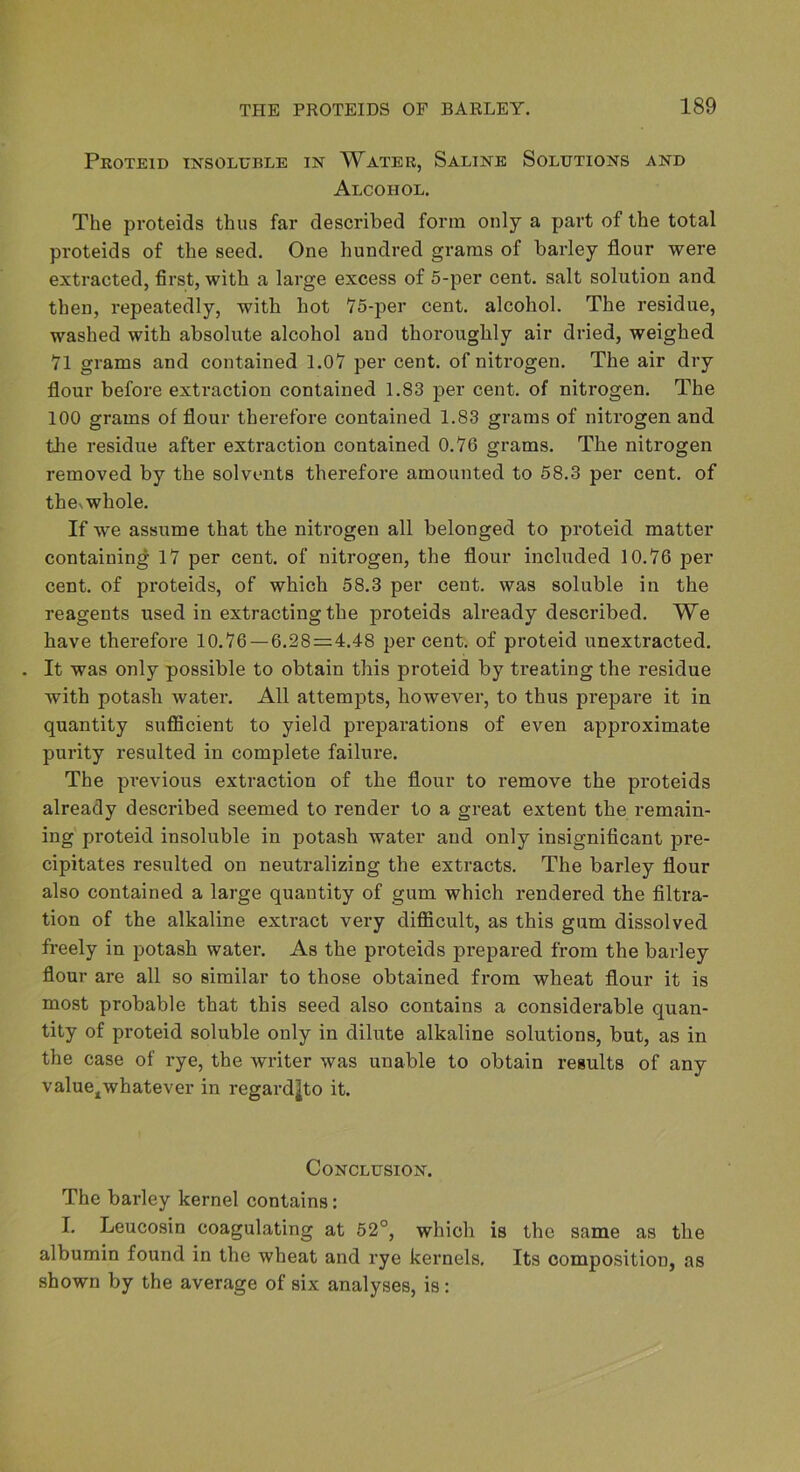 PrOTEID IXSOLUBLE IN WaTER, SaLINE SOLUTIONS AND Alcohol. The proteids thus far described form only a part of the total proteids of the seed. One hundred grams of barley flour were extracted, first, with a large excess of 5-per cent, salt solution and then, repeatedly, with hot 75-per cent, alcohol. The residue, washed with absolute alcohol and thoroughly air dried, weighed VI grams and contained 1.07 per cent, of nitrogen. The air dry flour before extraction contained 1.83 per cent, of nitrogen. The 100 grams of flour therefore contained 1.83 grams of nitrogen and the residue after extraction contained 0.V6 grams. The nitrogen removed by the solvents therefore amounted to 58.3 per cent, of thes whole. If we assume that the nitrogen all belonged to proteid matter containing 17 per cent, of nitrogen, the flour included 10.76 per cent, of proteids, of which 58.3 per cent, was soluble in the reagents used in extracting the proteids already described. We have therefore 10.76 — 6.28=4.48 per cent, of proteid unextracted. . It was only possible to obtain this proteid by treating the residue with potash water. All attempts, however, to thus prepare it in quantity sufficient to yield preparations of even approximate purity resulted in complete failure. The previous extraction of the flour to remove the proteids already described seemed to render to a great extent the remain- ing proteid insoluble in potash water and only insignificant j3re- cipitates resulted on neutralizing the extracts. The barley flour also contained a large quantity of gum which rendered the filtra- tion of the alkaline extract very difficult, as this gum dissolved freely in potash water. As the proteids prepared from the barley flour are all so similar to those obtained from wheat flour it is most probable that this seed also contains a considerable quan- tity of proteid soluble only in dilute alkaline solutions, but, as in the case of rye, the writer was unable to obtain results of any value^whatever in regardjto it. Conclusion. The barley kernel contains: I. Leucosin coagulating at 52°, which is the same as the albumin found in the wheat and rye kernels. Its composition, as shown by the average of six analyses, is: