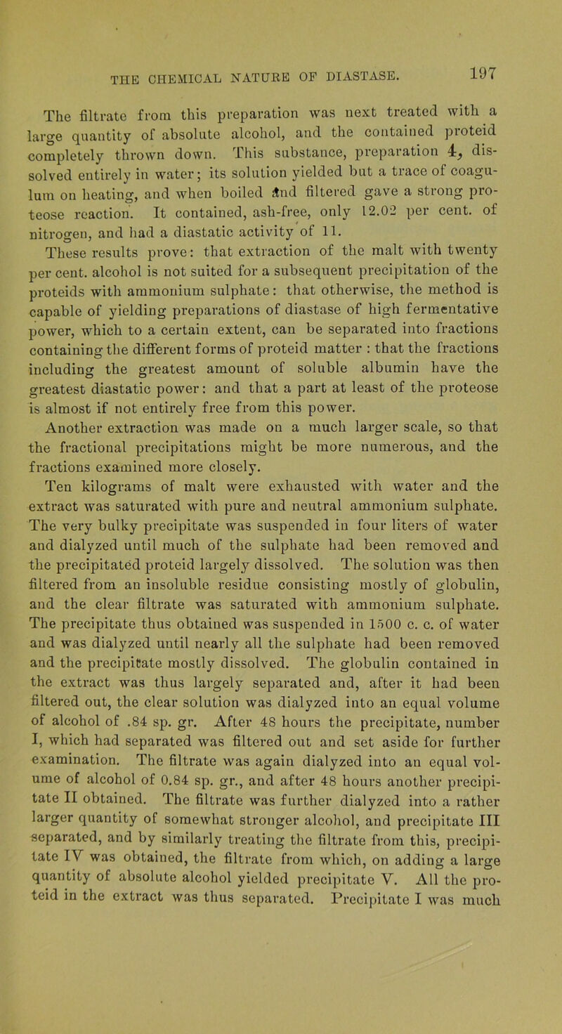 The filtrate from this preparation was next treated with a large quantity of absolute alcohol, and the contained proteid completely thrown down. This substance, preparation 4^ dis- solved entirely in water; its solution yielded but a trace of coagu- lum on heating, and when boiled And filtered gave a strong pro- teose reaction. It contained, ash-free, only 12.02 per cent, of nitrogen, and liad a diastatic activity of 11. These results prove: that extraction of the malt with twenty per cent, alcohol is not suited for a subsequent precipitation of the proteids with ammonium sulphate: that otherwise, the method is capable of yielding preparations of diastase of high fermentative power, which to a certain extent, can be separated into fractions containing the diflferent forms of proteid matter : that the fractions including the greatest amount of soluble albumin have the greatest diastatic power: and that a part at least of the proteose is almost if not entirely free from this power. Another extraction was made on a much larger scale, so that the fractional precipitations might be more numerous, and the fractions examined more closely. Ten kilograms of malt were exhausted with water and the extract was saturated with pure and neutral ammonium sulphate. The very bulky precipitate was suspended in four liters of water and dialyzed until much of the sulphate had been removed and the precipitated proteid largely dissolved. The solution was then filtered from an insoluble residue consisting mostly of globulin, and the clear filtrate was saturated with ammonium sulphate. The precipitate thus obtained was suspended in 1500 c. c. of water and was dialyzed until nearly all the sulphate had been removed and the precipitate mostly dissolved. The globulin contained in the extract was thus largely separated and, after it had been filtered out, the clear solution was dialyzed into an equal volume of alcohol of .84 sp. gr. After 48 hours the precipitate, number I, which had separated was filtered out and set aside for further examination. The filtrate was again dialyzed into an equal vol- ume of alcohol of 0.84 sp. gr., and after 48 hours another precipi- tate II obtained. The filtrate was further dialyzed into a rather larger quantity of somewhat stronger alcohol, and precipitate III separated, and by similarly treating the filtrate from this, precipi- tate IV was obtained, the filtrate from which, on adding a large quantity of absolute alcohol yielded precipitate V. All the pro- teid in the extract was thus separated. Precipitate I was much