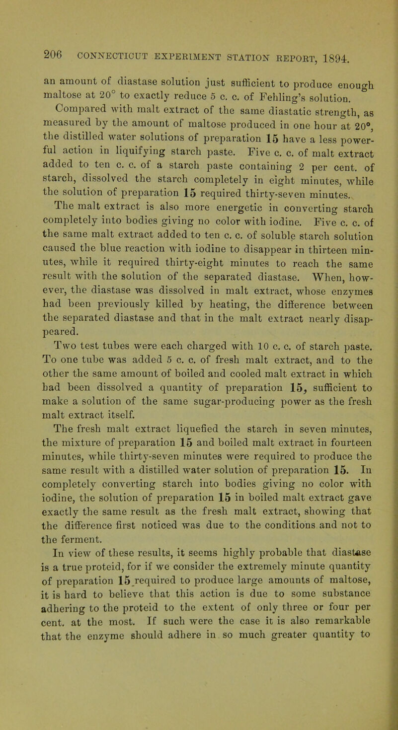 an amount of diastase solution just sufficient to produce enough maltose at 20 to exactly reduce 5 c. c. of Folding’s solution. Compared with malt extract of the same diastatic strength, as measured by the amount of maltose produced in one hour at 20°, the distilled water solutions of preparation 15 have a less power- ful action in liquifying starch paste. Five c. c. of malt extract added to ten c. c. of a starch paste containing 2 per cent, of starch, dissolved the starch completely in eight minutes, while the solution of preparation 15 required thirty-seven minutes. The malt extract is also more energetic in converting starch completely into bodies giving no color with iodine. Five c. c. of the same malt extract added to ten c. c. of soluble starch solution caused the blue reaction with iodine to disappear in thirteen min- utes, while it required thirty-eight minutes to reach the same result with the solution of the separated diastase. When, how- ever, the diastase was dissolved in malt extract, whose enzymes had been previously killed by heating, the difference between the separated diastase and that in the malt extract nearly disap- peared. Two test tubes were each charged with 10 c. c. of starch paste. To one tube was added 5 c. c. of fresh malt extract, and to the other the same amount of boiled and cooled malt extract in which had been dissolved a quantity of preparation 15, sufficient to make a solution of the same sugar-j>roducing power as the fresh malt extract itself. The fresh malt extract liquefied the starch in seven minutes, the mixture of preparation 15 and boiled malt extract in fourteen minutes, while thirty-seven minutes were required to produce the same result with a distilled water solution of preparation 15. In completely converting starch into bodies giving no color with iodine, the solution of preparation 15 in boiled malt extract gave exactly the same result as the fresh malt extract, showing that the difference first noticed was due to the conditions and not to the ferment. In view of these results, it seems highly probable that diastase is a true proteid, for if we consider the extremely minute quantity of preparation 15.required to produce large amounts of maltose, it is hard to believe that this action is due to some substance adhering to the proteid to the extent of only three or four per cent, at the most. If such were the case it is also remarkable that the enzyme should adhere in so much greater quantity to