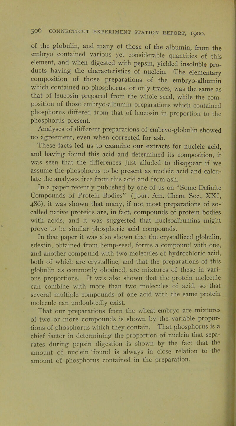 of the globulin, and many of those of the albumin, from the embryo contained various yet considerable quantities of this element, and when digested with pepsin, yielded insoluble pro- ducts having the characteristics of nuclein. 'The elementary composition of those preparations of the embryo-albumin which contained no phosphorus, or only traces, was the same as that of leucosin prepared from the whole seed, while the com- position of those embryo-albumin preparations which contained phosphorus differed from that of leucosin in proportion to the phosphorus present. Analyses of different preparations of embryo-globulin showed no agreement, even when corrected for ash. These facts led us to examine our extracts for nucleic acid, and having found this acid and determined its composition, it was seen that the differences just alluded to disappear if we assume the phosphorus to be present as nucleic acid and calcu- late the analyses free from this acid and from ash. In a paper recently published by one of us on “Some Definite Compounds of Protein Bodies” (Jour. Am. Chem. Soc., XXI, 486), it was shown that many, if not most preparations of so- called native proteids are, in fact, compounds of protein bodies with acids, and it was suggested that nucleoalbumins might prove to be similar phosphoric acid compounds. In that paper it was also shown that the crystallized globulin, edestin, obtained from hemp-seed, forms a compound with one, and another compound with two molecules of hydrochloric acid, both of which are crystalline, and that the preparations of this globulin as commonly obtained, are mixtures of these in vari- ous proportions. It was also shown that the protein molecule can combine with more than two molecules of acid, so that several multiple compounds of one acid with the same protein molecule can undoubtedly exist. That our preparations from the wheat-embryo are mixtures of two or more compounds is shown by the variable propor- tions of phosphorus which they contain. That phosphorus is a chief factor in determining the proportion of nuclein that sepa- rates during pepsin digestion is shown by the fact that the amount of nuclein 'found is always in close relation to the amount of phosphorus contained in the preparation.