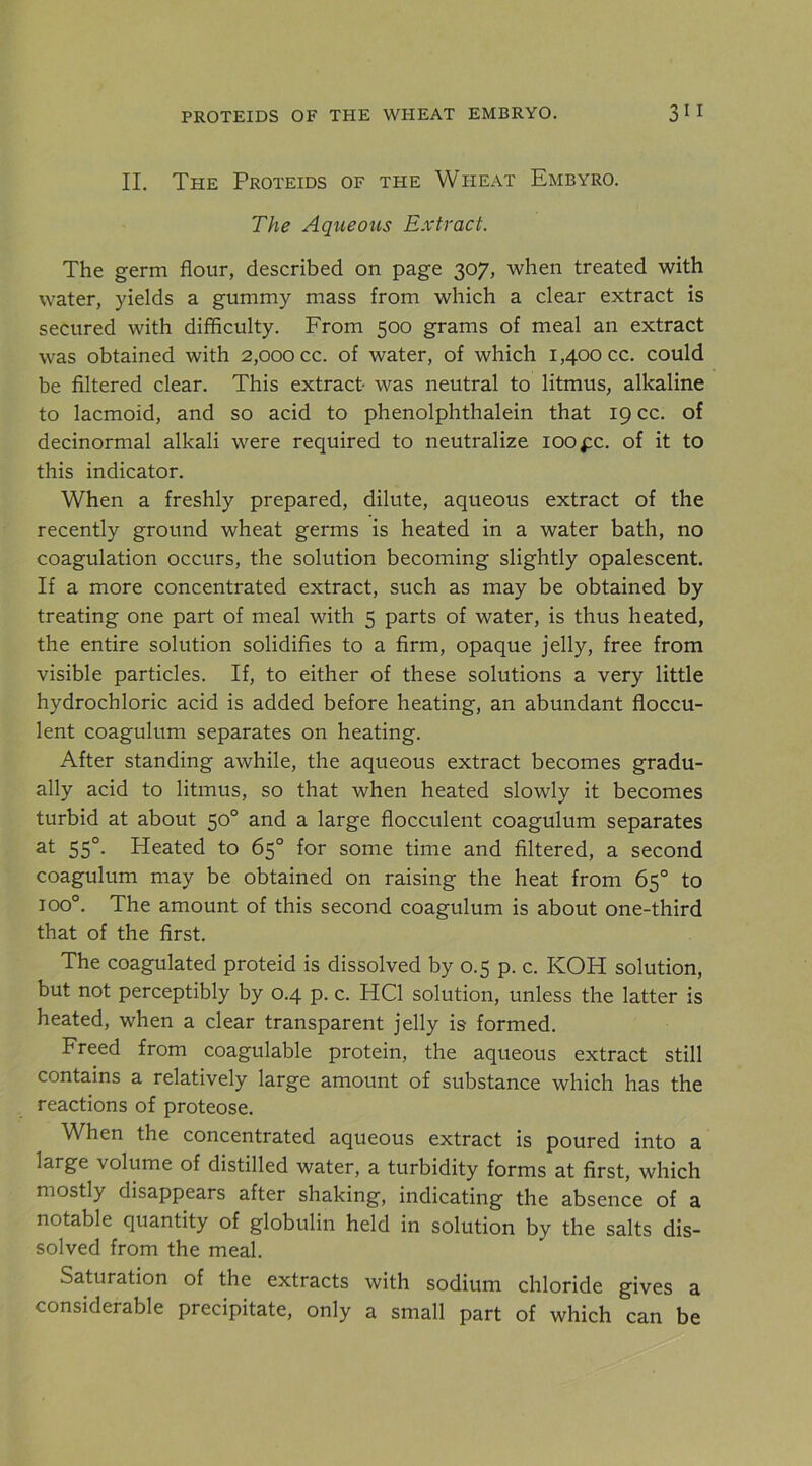 II. The Proteids of the Wheat Embyro. The Aqueous Extract. The germ flour, described on page 307, when treated with water, yields a gummy mass from which a clear extract is secured with difficulty. From 500 grams of meal an extract was obtained with 2,000 cc. of water, of which 1,400 cc. could be Altered clear. This extract was neutral to litmus, alkaline to lacmoid, and so acid to phenolphthalein that 19 cc. of decinormal alkali were required to neutralize 100 pc. of it to this indicator. When a freshly prepared, dilute, aqueous extract of the recently ground wheat germs is heated in a water bath, no coagulation occurs, the solution becoming slightly opalescent. If a more concentrated extract, such as may be obtained by treating one part of meal with 5 parts of water, is thus heated, the entire solution solidifies to a firm, opaque jelly, free from visible particles. If, to either of these solutions a very little hydrochloric acid is added before heating, an abundant floccu- lent coagulum separates on heating. After standing awhile, the aqueous extract becomes gradu- ally acid to litmus, so that when heated slowly it becomes turbid at about 50° and a large flocculent coagulum separates at 55°. Heated to 65° for some time and filtered, a second coagulum may be obtained on raising the heat from 65° to 100°. The amount of this second coagulum is about one-third that of the first. The coagulated proteid is dissolved by 0.5 p. c. KOH solution, but not perceptibly by 0.4 p. c. HCl solution, unless the latter is heated, when a clear transparent jelly is formed. Freed from coagulable protein, the aqueous extract still contains a relatively large amount of substance which has the reactions of proteose. When the concentrated aqueous extract is poured into a large volume of distilled water, a turbidity forms at first, which mostly disappears after shaking, indicating the absence of a notable quantity of globulin held in solution by the salts dis- solved from the meal. Saturation of the extracts with sodium chloride gives a considerable precipitate, only a small part of which can be