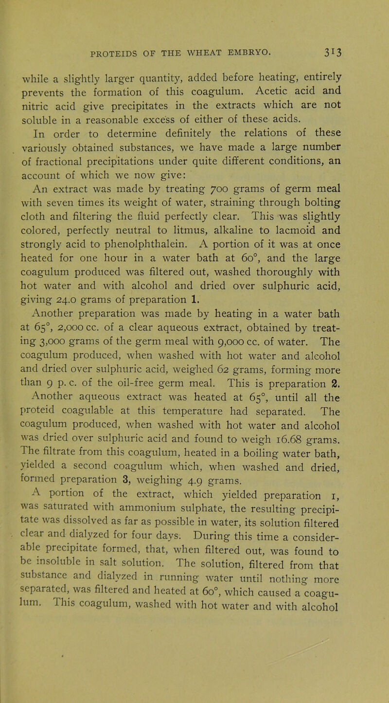 while a slightly larger quantity, added before heating, entirely prevents the formation of this coagulum. Acetic acid and nitric acid give precipitates in the extracts which are not soluble in a reasonable excess of either of these acids. In order to determine definitely the relations of these variously obtained substances, we have made a large number of fractional precipitations under quite different conditions, an account of which we now give: An extract was made by treating 700 grams of germ meal with seven times its weight of water, straining through bolting cloth and filtering the fluid perfectly clear. This was slightly colored, perfectly neutral to litmus, alkaline to lacmoid and strongly acid to phenolphthalein. A portion of it was at once heated for one hour in a water bath at 60°, and the large coagulum produced was filtered out, washed thoroughly with hot water and with alcohol and dried over sulphuric acid, giving 24.0 grams of preparation 1. Another preparation was made by heating in a water batli at 65°, 2,000 cc. of a clear aqueous extract, obtained by treat- ing 3,000 grams of the germ meal with 9,000 cc. of water. The coagulum produced, when washed with hot water and alcohol and dried over sulphuric acid, weighed 62 grams, forming more than 9 p. c. of the oil-free germ meal. This is preparation 2. Another aqueous extract was heated at 65°, until all the proteid coagulable at this temperature had separated. The coagulum produced, when washed with hot water and alcohol was dried over sulphuric acid and found to weigh 16.68 grams. The filtrate from this coagulum, heated in a boiling water bath, yielded a second coagulum which, when washed and dried, formed preparation 3, weighing 4.9 grams. A portion of the extract, which yielded preparation i, was saturated with ammonium sulphate, the resulting precipi- tate was dissolved as far as possible in water, its solution filtered clear and dialyzed for four days. During this time a consider- able precipitate formed, that, when filtered out, was found to be insoluble in salt solution. The solution, filtered from that substance and dialyzed in running water until nothing more separated, was filtered and heated at 60°, which caused a coagu- lum. This coagulum, washed with hot water and with alcohol