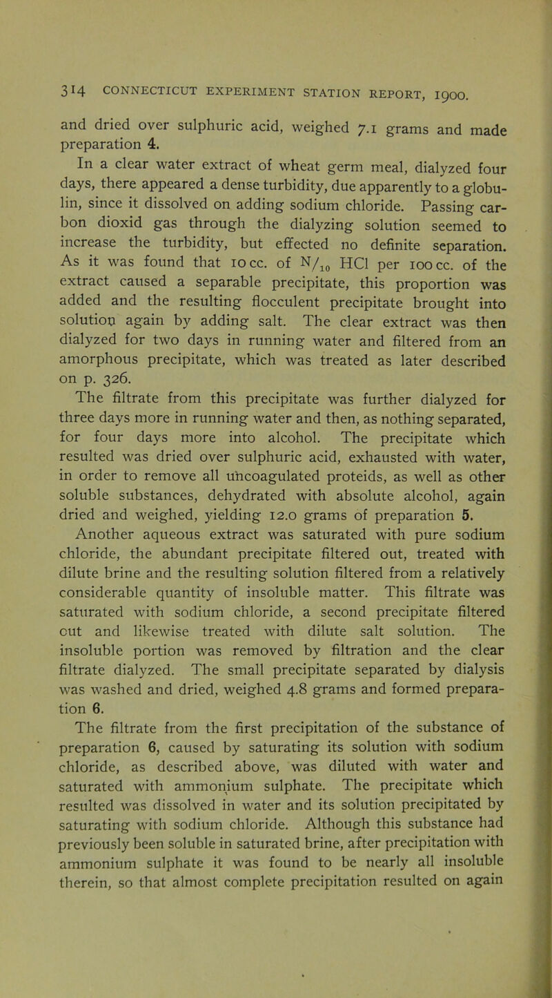 and dried over sulphuric acid, weighed 7.1 grams and made preparation 4. In a clear water extract of wheat germ meal, dialyzed four days, there appeared a dense turbidity, due apparently to a globu- lin, since it dissolved on adding sodium chloride. Passing car- bon dioxid gas through the dialyzing solution seemed to increase the turbidity, but effected no definite separation. As it was found that 10 cc. of HCl per loocc. of the extract caused a separable precipitate, this proportion was added and the resulting flocculent precipitate brought into solution again by adding salt. The clear extract was then dialyzed for two days in running water and filtered from an amorphous precipitate, which was treated as later described on p. 326. The filtrate from this precipitate was further dialyzed for three days more in running water and then, as nothing separated, for four days more into alcohol. The precipitate which resulted was dried over sulphuric acid, exhausted with water, in order to remove all uhcoagulated proteids, as well as other soluble substances, dehydrated with absolute alcohol, again dried and weighed, yielding 12.0 grams of preparation 5. Another aqueous extract was saturated with pure sodium chloride, the abundant precipitate filtered out, treated with dilute brine and the resulting solution filtered from a relatively considerable quantity of insoluble matter. This filtrate was saturated with sodium chloride, a second precipitate filtered cut and likewise treated with dilute salt solution. The insoluble portion was removed by filtration and the clear filtrate dialyzed. The small precipitate separated by dialysis was washed and dried, weighed 4.8 grams and formed prepara- tion 6. The filtrate from the first precipitation of the substance of preparation 6, caused by saturating its solution with sodium chloride, as described above, was diluted with water and saturated with ammonium sulphate. The precipitate which resulted was dissolved in water and its solution precipitated by saturating with sodium chloride. Although this substance had previously been soluble in saturated brine, after precipitation with ammonium sulphate it was found to be nearly all insoluble therein, so that almost complete precipitation resulted on again