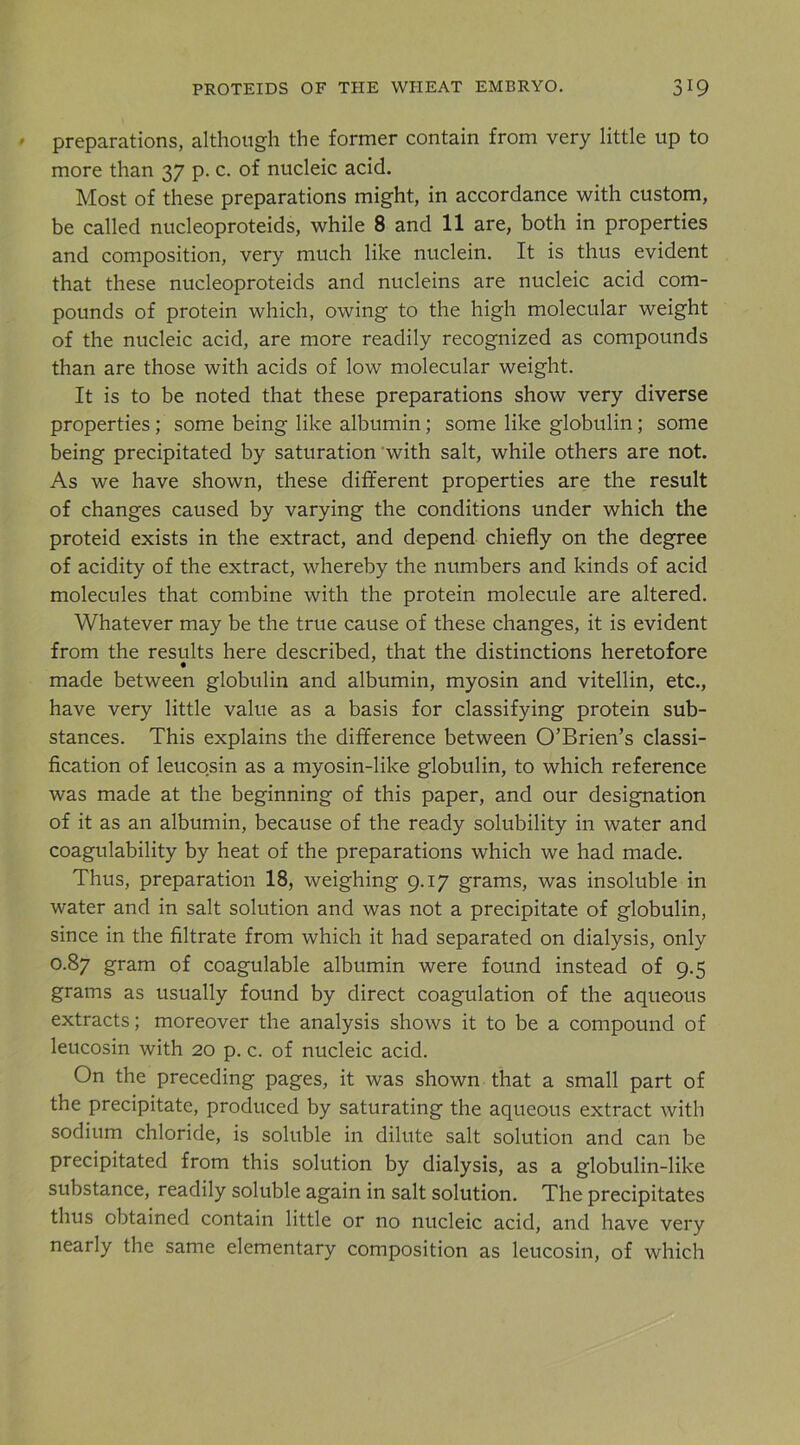 preparations, although the former contain from very little up to more than 37 p. c. of nucleic acid. Most of these preparations might, in accordance with custom, be called nucleoproteids, while 8 and 11 are, both in properties and composition, very much like nuclein. It is thus evident that these nucleoproteids and nucleins are nucleic acid com- pounds of protein which, owing to the high molecular weight of the nucleic acid, are more readily recognized as compounds than are those with acids of low molecular weight. It is to be noted that these preparations show very diverse properties; some being like albumin; some like globulin; some being precipitated by saturation with salt, while others are not. As we have shown, these different properties are the result of changes caused by varying the conditions under which the proteid exists in the extract, and depend chiefly on the degree of acidity of the extract, whereby the numbers and kinds of acid molecules that combine with the protein molecule are altered. Whatever may be the true cause of these changes, it is evident from the results here described, that the distinctions heretofore made between globulin and albumin, myosin and vitellin, etc., have very little value as a basis for classifying protein sub- stances. This explains the difference between O’Brien’s classi- fication of leucosin as a myosin-like globulin, to which reference was made at the beginning of this paper, and our designation of it as an albumin, because of the ready solubility in water and coagulability by heat of the preparations which we had made. Thus, preparation 18, weighing 9.17 grams, was insoluble in water and in salt solution and was not a precipitate of globulin, since in the filtrate from which it had separated on dialysis, only 0.87 gram of coagulable albumin were found instead of 9.5 grams as usually found by direct coagulation of the aqueous extracts; moreover the analysis shows it to be a compound of leucosin with 20 p. c. of nucleic acid. On the preceding pages, it was shown that a small part of the precipitate, produced by saturating the aqueous extract with sodium chloride, is soluble in dilute salt solution and can be precipitated from this solution by dialysis, as a globulin-like substance, readily soluble again in salt solution. The precipitates thus obtained contain little or no nucleic acid, and have very nearly the same elementary composition as leucosin, of which