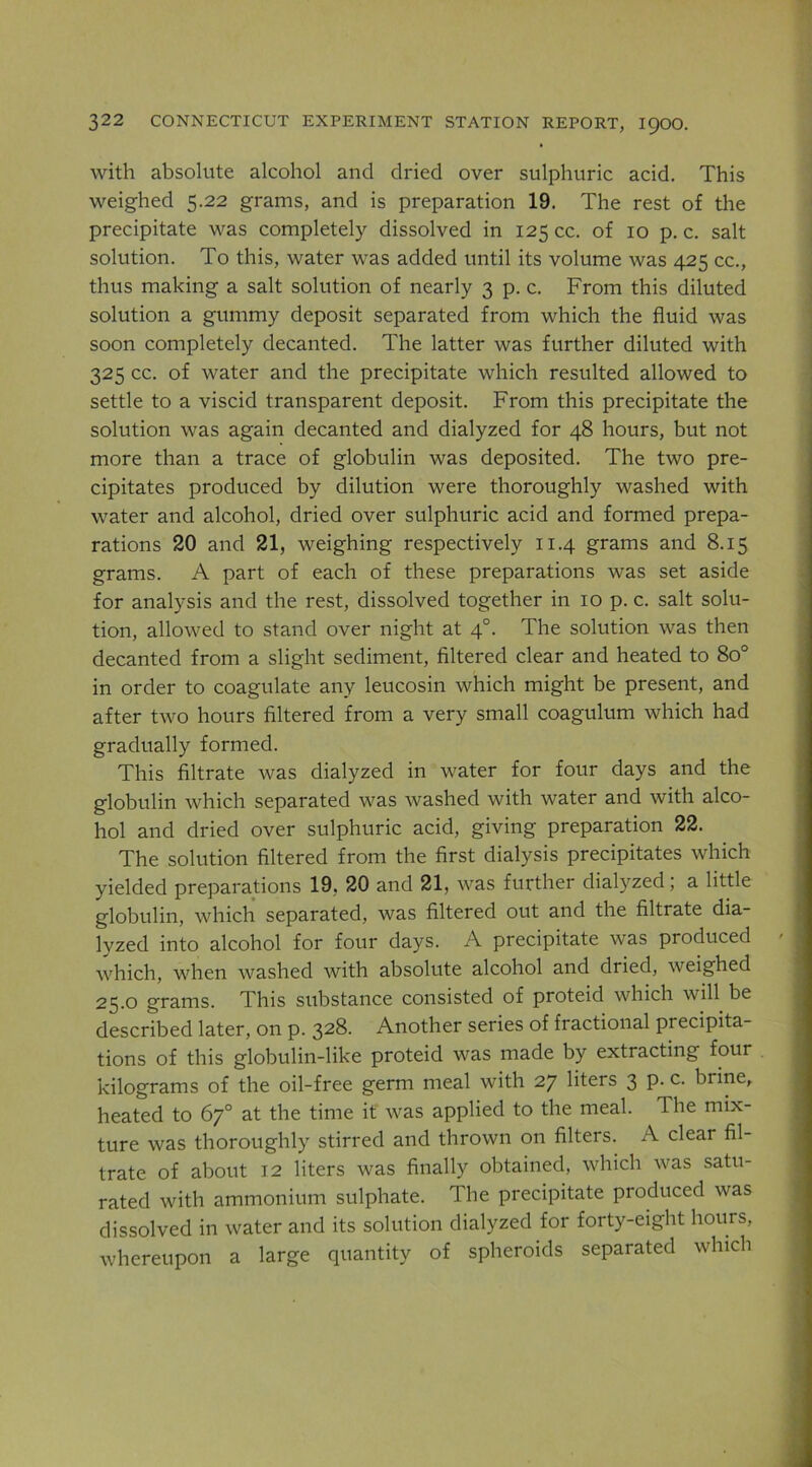 with absolute alcohol and dried over sulphuric acid. This weighed 5.22 grams, and is preparation 19. The rest of the precipitate was completely dissolved in 125 cc. of 10 p. c. salt solution. To this, water was added until its volume was 425 cc., thus making a salt solution of nearly 3 p. c. From this diluted solution a gummy deposit separated from which the fluid was soon completely decanted. The latter was further diluted with 325 cc. of water and the precipitate which resulted allowed to settle to a viscid transparent deposit. From this precipitate the solution was again decanted and dialyzed for 48 hours, but not more than a trace of globulin was deposited. The two pre- cipitates produced by dilution were thoroughly washed with water and alcohol, dried over sulphuric acid and formed prepa- rations 20 and 21, weighing respectively 11.4 grams and 8.15 grams. A part of each of these preparations was set aside for analysis and the rest, dissolved together in 10 p. c. salt solu- tion, allowed to stand over night at 4°. The solution was then decanted from a slight sediment, filtered clear and heated to 80° in order to coagulate any leucosin which might be present, and after two hours filtered from a very small coagulum which had gradually formed. This filtrate was dialyzed in water for four days and the globulin which separated was washed with water and with alco- hol and dried over sulphuric acid, giving preparation 22. The solution filtered from the first dialysis precipitates which yielded preparations 19, 20 and 21, was further dialyzed; a little globulin, which separated, was filtered out and the filtrate dia- lyzed into alcohol for four days. A precipitate was produced which, when washed with absolute alcohol and dried, weighed 25.0 grams. This substance consisted of proteid which wiU be described later, on p. 328. Another series of fractional precipita- tions of this globulin-like proteid was made by extracting four kilograms of the oil-free germ meal with 27 liters 3 p. c. brine, heated to 67° at the time it was applied to the meal. The mix- ture was thoroughly stirred and thrown on filters. A clear fil- trate of about 12 liters was finally obtained, which was satu- rated with ammonium sulphate. The precipitate produced was dissolved in water and its solution dialyzed for forty-eight hours, whereupon a large quantity of spheroids separated which