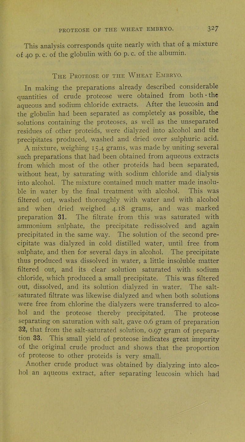 i PROTEOSE OF THE WHEAT EMBRYO. 3^7 This analysis corresponds quite nearly with that of a mixture of 40 p. c. of the globulin with 60 p. c. of the albumin. The Proteose of the Wheat Embryo. In making the preparations already described considerable quantities of crude proteose were obtained from both • the aqueous and sodium chloride extracts. After the leucosin and the globulin had been separated as completely as possible, the solutions containing the proteoses, as well as the unseparated residues of other proteids, were dialyzed into alcohol and the precipitates produced, washed and dried over sulphuric acid. A mixture, weighing 15.4 grams, was made by uniting several such preparations that had been obtained from aqueous extracts from which most of the other proteids had been separated, without heat, by saturating with sodium chloride and dialysis into alcohol. The mixture contained much matter made insolu- ble in water by the final treatment with alcohol. This was filtered out, washed thoroughly with water and with alcohol and when dried weighed 4.18 grams, and was marked preparation 31. The filtrate from this was saturated with ammonium sulphate, the precipitate redissolved and again precipitated in the same way. The solution of the second pre- cipitate was dialyzed in cold distilled water, until free from sulphate, and then for several days in alcohol. The precipitate thus produced was dissolved in water, a little insoluble matter filtered out, and its clear solution saturated with sodium chloride, which produced a small precipitate. This was filtered out, dissolved, and its solution dialyzed in water. The salt- saturated filtrate was likewise dialyzed and when both solutions were free from chlorine the dialyzers were transferred to alco- hol and the proteose thereby precipitated. The proteose separating on saturation with salt, gave 0.6 gram of preparation 32, that from the salt-saturated solution, 0.97 gram of prepara- tion 33. This small yield of proteose indicates great impurity of the original crude product and shows that the proportion of proteose to other proteids is very small. Another crude product was obtained by dialyzing into alco- hol an aqueous extract, after separating leucosin which had