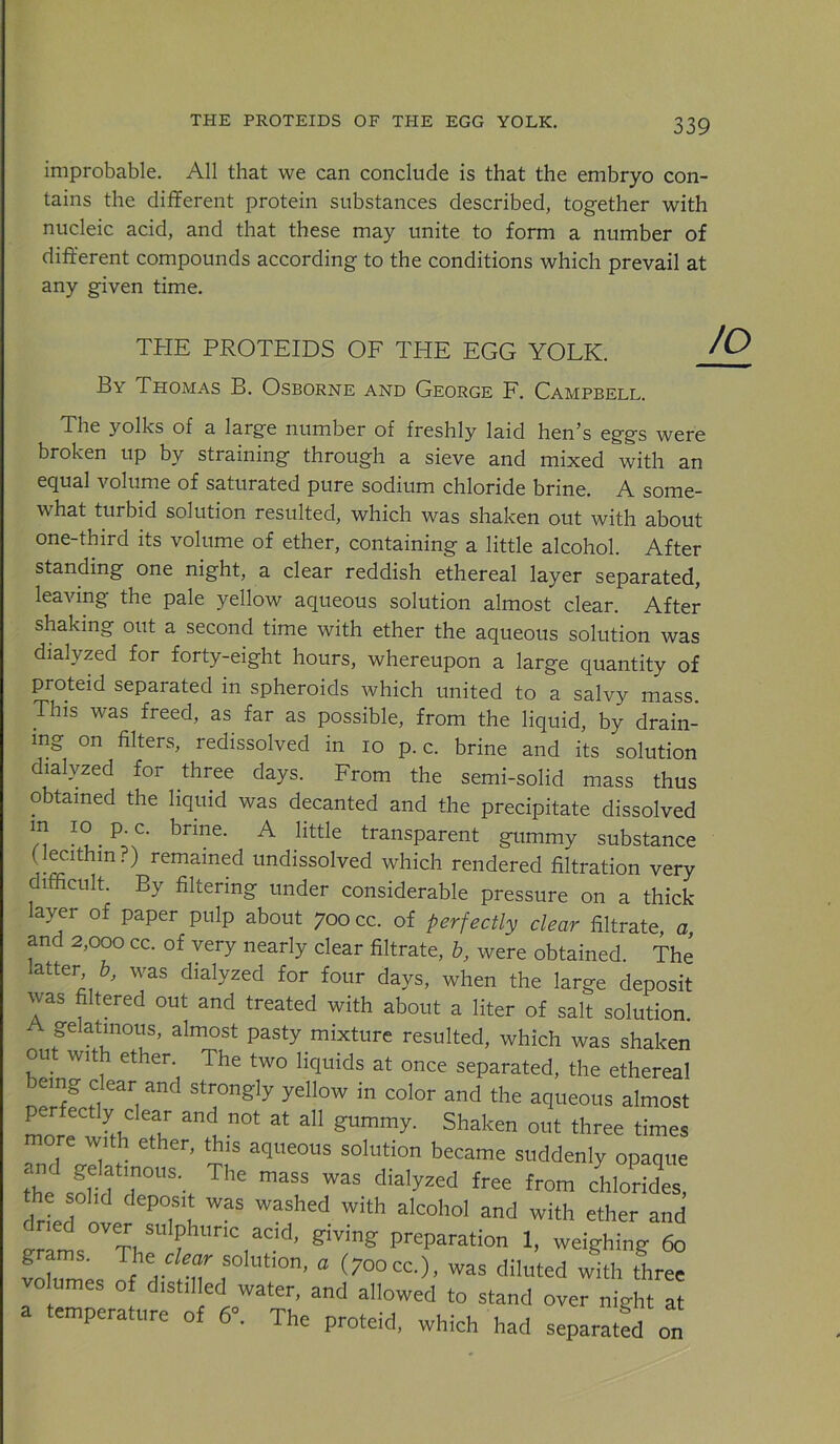 improbable. All that we can conclude is that the embryo con- tains the different protein substances described, together with nucleic acid, and that these may unite to form a number of different compounds according to the conditions which prevail at any given time. THE PROTEIDS OE THE EGG YOLK. By Thomas B. Osborne and George E. Campbell. The yolks of a large number of freshly laid hen^s eggs were broken up by straining through a sieve and mixed with an equal volume of saturated pure sodium chloride brine. A some- what turbid solution resulted, which was shaken out with about one-third its volume of ether, containing a little alcohol. After standing one night, a clear reddish ethereal layer separated, leaving the pale yellow aqueous solution almost clear. After shaking out a second time with ether the aqueous solution was dialyzed for forty-eight hours, whereupon a large quantity of proteid separated in spheroids which united to a salvy mass. This was freed, as far as possible, from the liquid, by drain- ing on filters, redissolved in lo p. c. brine and its solution dialyzed for three days. From the semi-solid mass thus obtained the liquid was decanted and the precipitate dissolved n ^ transparent gummy substance (lecithin?) remained undissolved which rendered filtration very difficult. By filtering under considerable pressure on a thick- layer of paper pulp about 700 cc. of perfectly clear filtrate a and 2,000 cc. of very nearly clear filtrate, h, were obtained. The atter b, was dialyzed for four days, when the large deposit was filtered out and treated with about a liter of salt solution A gelatinous, almost pasty mixture resulted, which was shaken out with ether. The two liquids at once separated, the ethereal bemg dear and strongly yellow in color and the aqueous almost Lr and not at all gummy. Shaken out three times ore with ether, this aqueous solution became suddenly opaque 2 sorfr- fro” chlorides! Irtr ether and preparation 1, weighing 6o grams. The cW solution, a (700cc,), was diluted with three volumes of distilled water, and allowed to stand over night at a temperature of 6». The proteid, which had separatfd on