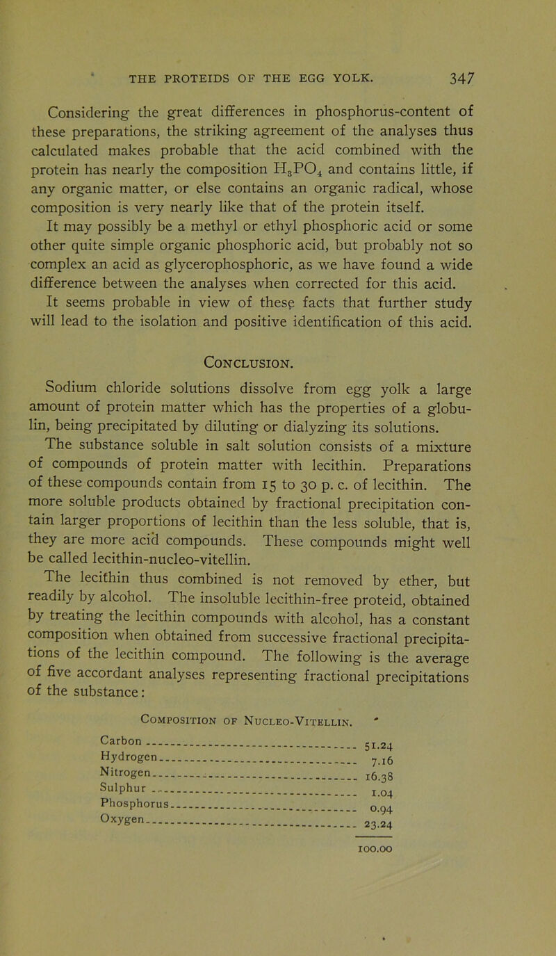 Considering the great differences in phosphorus-content of these preparations, the striking agreement of the analyses thus calculated makes probable that the acid combined with the protein has nearly the composition H3PO4 and contains little, if any organic matter, or else contains an organic radical, whose composition is very nearly like that of the protein itself. It may possibly be a methyl or ethyl phosphoric acid or some other quite simple organic phosphoric acid, but probably not so complex an acid as glycerophosphoric, as we have found a wide difference between the analyses when corrected for this acid. It seems probable in view of thes^ facts that further study will lead to the isolation and positive identification of this acid. Conclusion. Sodium chloride solutions dissolve from egg yolk a large amount of protein matter which has the properties of a globu- lin, being precipitated by diluting or dialyzing its solutions. The substance soluble in salt solution consists of a mixture of compounds of protein matter with lecithin. Preparations of these compounds contain from 15 to 30 p. c. of lecithin. The more soluble products obtained by fractional precipitation con- tain larger proportions of lecithin than the less soluble, that is, they are more acid compounds. These compounds might well be called lecithin-nucleo-vitellin. The lecithin thus combined is not removed by ether, but readily by alcohol. The insoluble lecithin-free proteid, obtained by treating the lecithin compounds with alcohol, has a constant composition when obtained from successive fractional precipita- tions of the lecithin compound. The following is the average of five accordant analyses representing fractional precipitations of the substance: Composition of Nucleo-Vitellin. Carbon Hydrogen.. Nitrogen Sulphur Phosphorus Oxygen 51.24 7.16 16.38 1.04 0.94 23.24 100.00