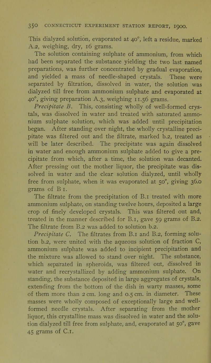 This dialyzed solution, evaporated at 40°, left a residue, marked A.2, weighing, dry, 16 grams. The solution containing sulphate of ammonium, from which had been separated the substance yielding the two last named preparations, was further concentrated by gradual evaporation, and yielded a mass of needle-shaped crystals. These were separated by filtration, dissolved in water, the solution was dialyzed till free from ammonium sulphate and evaporated at 40°, giving preparation A.3, weighing 11.56 grams. Precipitate B. This, consisting wholly of well-formed crys- tals, was dissolved in water and treated with saturated ammo- nium sulphate solution, which was added until precipitation began. After standing over night, the wholly crystalline preci- pitate was filtered out and the filtrate, marked b.2, treated as will be later described. The precipitate was again dissolved in water and enough ammonium sulphate added to give a pre- cipitate from which, after a time, the solution was decanted. After pressing out the mother liquor, the precipitate was dis- solved in water and the clear solution dialyzed, until wholly free from sulphate, when it was evaporated at 50°, giving 36.0 grams of B 1. The filtrate from the precipitation of B.i treated with more ammonium sulphate, on standing twelve hours, deposited a large crop of finely developed crystals. This was filtered out and, treated in the manner described for B.i, gave 59 grams of B.2. The filtrate from B.2 was added to solution b.2. Precipitate C. The filtrates from B.i and B.2, forming solu- tion b.2, were united with the aqueous solution of fraction C, ammonium sulphate was added to incipient precipitation and the mixture was allowed to stand over night. The substance, which separated in spheroids, was filtered out, dissolved in water and recrystallized by adding ammonium sulphate. On standing, the substance deposited in large aggregates of crystals, extending from the bottom of the dish in warty masses, some of them more than 2 cm. long and 0.5 cm. in diameter. These masses were wholly composed of exceptionally large and well- formed needle crystals. After separating from the mother liquor, this crystalline mass was dissolved in water and the solu- tion dialyzed till free from sulphate, and, evaporated at 50°, gave 45 grams of C.i.