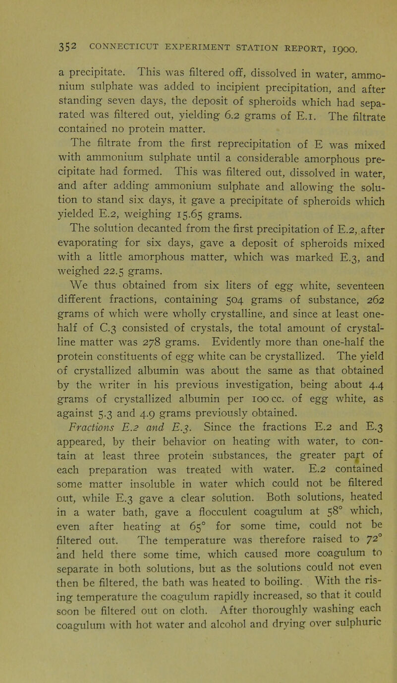 a precipitate. This was filtered off, dissolved in water, ammo- nium sulphate was added to incipient precipitation, and after standing seven days, the deposit of spheroids which had sepa- rated was filtered out, yielding 6.2 grams of E.i. The filtrate contained no protein matter. The filtrate from the first reprecipitation of E was mixed with ammonium sulphate until a considerable amorphous pre- cipitate had formed. This was filtered out, dissolved in water, and after adding ammonium sulphate and allowing the solu- tion to stand six days, it gave a precipitate of spheroids which yielded E.2, weighing 15.65 grams. The solution decanted from the first precipitation of E.2, after evaporating for six days, gave a deposit of spheroids mixed with a little amorphous matter, which was marked E.3, and weighed 22.5 grams. We thus obtained from six liters of egg white, seventeen different fractions, containing 504 grams of substance, 262 grams of which were wholly crystalline, and since at least one- half of C.3 consisted of crystals, the total amount of crystal- line matter was 278 grams. Evidently more than one-half the protein constituents of egg white can be crystallized. The yield of crystallized albumin was about the same as that obtained by the writer in his previous investigation, being about 4.4 grams of crystallized albumin per 100 cc. of egg white, as against 5.3 and 4.9 grams previously obtained. Fractions E.2 and E.3. Since the fractions E.2 and E.3 appeared, by their behavior on heating with water, to con- tain at least three protein substances, the greater part of each preparation was treated with water. E.2 contained some matter insoluble in water which could not be filtered out, while E.3 gave a clear solution. Both solutions, heated in a water bath, gave a flocculent coagulum at 58° which, even after heating at 65° for some time, could not be filtered out. The temperature was therefore raised to 72° and held there some time, which caused more coagulum to separate in both solutions, but as the solutions could not even then be filtered, the bath was heated to boiling. With the ris- ing temperature the coagulum rapidly increased, so that it could soon be filtered out on cloth. After thoroughly washing each coagulum with hot water and alcohol and drying over sulphuric