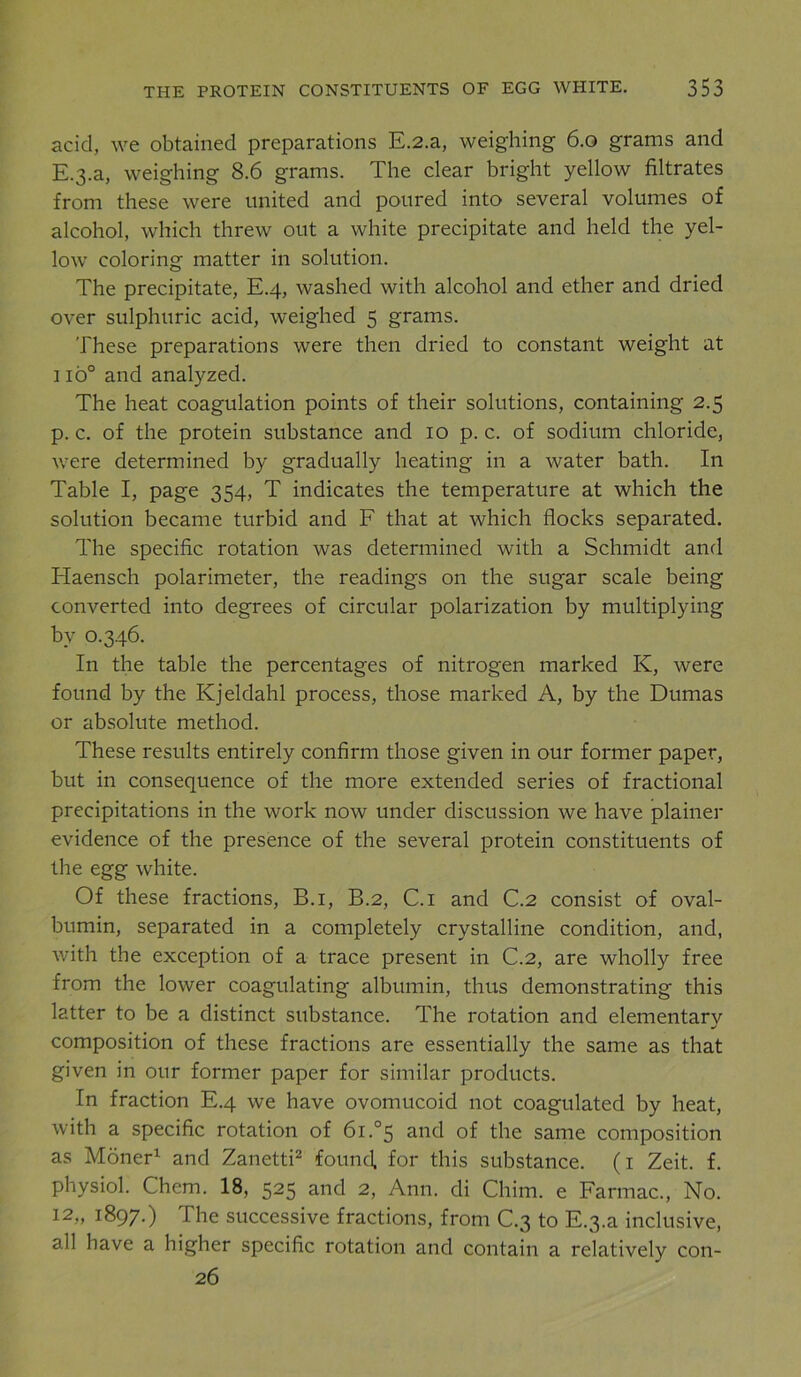 acid, we obtained preparations E.2.a, weighing 6.0 grams and E.3.a, weighing 8.6 grams. The clear bright yellow filtrates from these were united and poured into several volumes of alcohol, which threw out a white precipitate and held the yel- low coloring matter in solution. The precipitate, E.4, washed with alcohol and ether and dried over sulphuric acid, weighed 5 grams. These preparations were then dried to constant weight at 1 io° and analyzed. The heat coagulation points of their solutions, containing 2.5 p. c. of the protein substance and 10 p. c. of sodium chloride, were determined by gradually heating in a water bath. In Table I, page 354, T indicates the temperature at which the solution became turbid and F that at which flocks separated. The specific rotation was determined with a Schmidt and Haensch polarimeter, the readings on the sugar scale being converted into degrees of circular polarization by multiplying by 0.346. In the table the percentages of nitrogen marked K, were found by the Kjeldahl process, those marked A, by the Dumas or absolute method. These results entirely confirm those given in our former paper, but in consequence of the more extended series of fractional precipitations in the work now under discussion we have plainer evidence of the presence of the several protein constituents of the egg white. Of these fractions, B.i, B.2, C.i and C.2 consist of oval- bumin, separated in a completely crystalline condition, and, with the exception of a trace present in C.2, are wholly free from the lower coagulating albumin, thus demonstrating this latter to be a distinct substance. The rotation and elementary composition of these fractions are essentially the same as that given in our former paper for similar products. In fraction E.4 we have ovomucoid not coagulated by heat, with a specific rotation of 61.°5 and of the same composition as Moner1 and Zanetti2 found, for this substance. (1 Zeit. f. physiol. Chem. 18, 525 and 2, Ann. di Chim. e Farmac., No. 12,, 1897.) The successive fractions, from C.3 to E_3.a inclusive, all have a higher specific rotation and contain a relatively con- 26