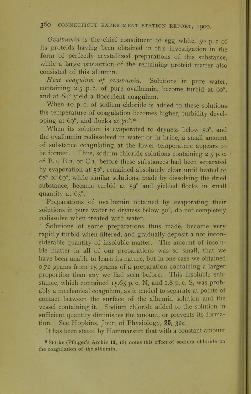 Ovalbumin is the chief constituent of egg. white, 50 p. c of its proteids having been obtained in this investigation in the form of perfectly crystallized preparations of this substance, while a large proportion of the remaining proteid matter also consisted of this albumin. Heat coagulum of ovalbumin. Solutions in pure water, containing 2.5 p. c. of pure ovalbumin, become turbid at 6o°, and at 64° yield a flocculent coagulum. When 10 p. c. of sodium chloride is added to these solutions the temperature of coagulation becomes higher, turbidity devel- oping at 69°, and flocks at 700.* When its solution is evaporated to dryness below 50°, and the ovalbumin redissolved in water or in brine, a small amount of substance coagulating at the lower temperature appears to be formed. Thus, sodium chloride solutions containing 2.5 p. c. of B.i, B.2, or C.i, before these substances had been separated by evaporation at 50°, remained absolutely clear until heated to 68° or 69°, while similar solutions, made by dissolving the dried substance, became turbid at 590 and yielded flocks in small quantity at 63°. Preparations of ovalbumin obtained by evaporating their solutions in pure water to dryness below 50°, do not completely redissolve when treated with water. Solutions of some preparations thus made, become very rapidly turbid when filtered, and gradually deposit a not incon- siderable quantity of insoluble matter. The amount of insolu- ble matter in all of our preparations was so small, that we have been unable to learn its nature, but in one case we obtained 0.72 grams from 15 grams of a preparation containing a larger proportion than any we had seen before. This insoluble sub- stance, which contained 15.65 p. c. N, and 1.8 p. c. S, was prob- ably a mechanical coagulum, as it tended to separate at points of contact between the surface of the albumin solution and the vessel containing it. Sodium chloride added to the solution in sufficient quantity diminishes the amount, or prevents its forma- tion. See Plopkins, Jour, of Physiology, 25, 324. It has been stated by Idammarsten that with a constant amount * Stilrke (Pfliiger’s Archiv 12, 18) notes this effect of sodium chloride on the coagulation of the albumin.