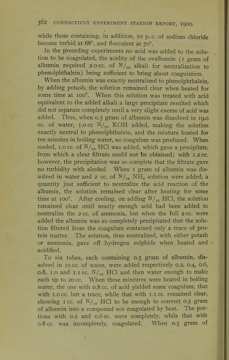 while those containing, in addition, io p. c. of sodium chloride become turbid at 68°, and flocculent at 70°. In the preceding experiments no acid was added to the solu- tion to be coagulated, the acidity of the ovalbumin (1 gram of albumin required 2.0 cc. of N/10 alkali for neutralization to phenolphthalein) being sufficient to bring about coagulation. When the albumin was exactly neutralized to phenolphthalein, by adding potash, the solution remained clear when heated for some time at ioo°. When this solution was treated with acid equivalent to the added alkali a large precipitate resulted which did not separate completely until a very slight excess of acid was added. Thus, when 0.5 gram of albumin was dissolved in 19.0 cc. of water, i.occ N/10 KOH added, making the solution exactly neutral to phenolphthalein, and the mixture heated for ten minutes in boiling water, no coagulum was produced. When cooled, i.occ. of N/10 HC1 was added, which gave a precipitate, from which a clear filtrate could not be obtained; with 1.2 cc. however, the precipitation was so complete that the filtrate gave no turbidity with alcohol. When 1 gram of albumin was dis- solved in water and 2 cc. of N/10 NH3 solution were added, a quantity just sufficient to neutralize the acid reaction of the albumin, the solution remained clear after heating for some time at ioo°. After cooling, on adding N/10 HC1, the solution remained clear until nearly enough acid had been added to neutralize the 2 cc. of ammonia, but when the full 2 cc. were added the albumin was so completely precipitated that the solu- tion filtered from the coagulum contained only a trace of pro- tein matter. The solution, thus neutralized, with either potash or ammonia, gave off hydrogen sulphide when heated and acidified. To six tubes, each containing 0.5 gram of albumin, dis- solved in 10 cc. of water, were added respectively 0.2, 0.4, 0.6, 0.8, 1.0 and 1.1 cc. N/10 HC1 and then water enough to make each up to 20 cc. When these mixtures were heated in boiling water, the one with 0.8 cc. of acid yielded some coagulum, that with i.occ. but a trace, while that with 1.1 cc. remained clear, showing 1 cc. of N/10 HC1 to be enough to convert 0.5 gram of albumin into a compound not coagulated by heat.. The por- tions with 0.2 and 0.6 cc. were completely, while that with 0.8 cc. was incompletely, coagulated. When 0.5 gram of