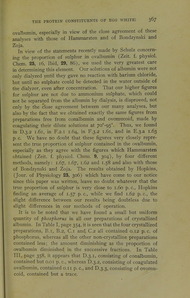 ovalbumin, especially in view of the close agreement of these analyses with those of Hammarsten and of Bondzynski and Zoja. In view of the statements recently made by Schulz concern- ing the proportion of sulphur in ovalbumin (Zeit. f. physiol. Chem. 25, 16, Ibid, 29, 86), we used the very greatest care in determining this element. Our solutions of albumin were not only dialyzed until they gave no reaction with barium chloride, but until no sulphate could be detected in the water outside of the dialyzer, even after concentration. That our higher figures for sulphur are not due to ammonium sulphate, which could not be separated from the albumin by dialysis, is disproved, not only by the close agreement between our many analyses, but also by the fact that we obtained exactly the same figures from preparations free from conalbumin and ovomucoid, made by coagulating their dilute solutions at 70°_95°- Thus, we found in D.3.2 1.61, in F.2.1 1.64, in F.3.2 1.61, and in E.3.a 1.63 p. c. We have no doubt that these figures very closely repre- sent the true proportion of sulphur contained in the ovalbumin, especially as they agree with the figures which Hammarsten obtained (Zeit. f. physiol. Chem. 9, 304), by four different methods, namely: 1.67, 1.67, 1.62 and 1.58 and also with those of Bondzynski and Zoja. The results obtained by Hopkins, (Jour, of Physiology 25, 306) which have come to our notice since this paper was written, leave no doubt whatever that the true proportion of sulphur is very close to 1.60 p. c., Hopkins finding an average of 1.57 p. c., while we find 1.62 p. c., the slight difference between our results being doubtless due to slight differences in our methods of operation. It is to be noted that we have found a small but uniform quantity of phosphorus in all our preparations of crystallized albumin. In Table I, page 354, it is seen that the four crystallized preparations, B.i, B.2, C.i and C.2 all contained 0.12 p. c. of phosphorus, whereas all the other non-crystalline preparations contained less; the amount diminishing as the proportion of ovalbumin diminished in the successive fractions. In Table III, page 358, it appears that D.3.1, consisting of conalbumin, contained but 0.01 p. c., whereas D.3.2, consisting of coagulated ovalbumin, contained 0.11 p. c., and D.3.3, consisting of ovomu- coid, contained but a trace.