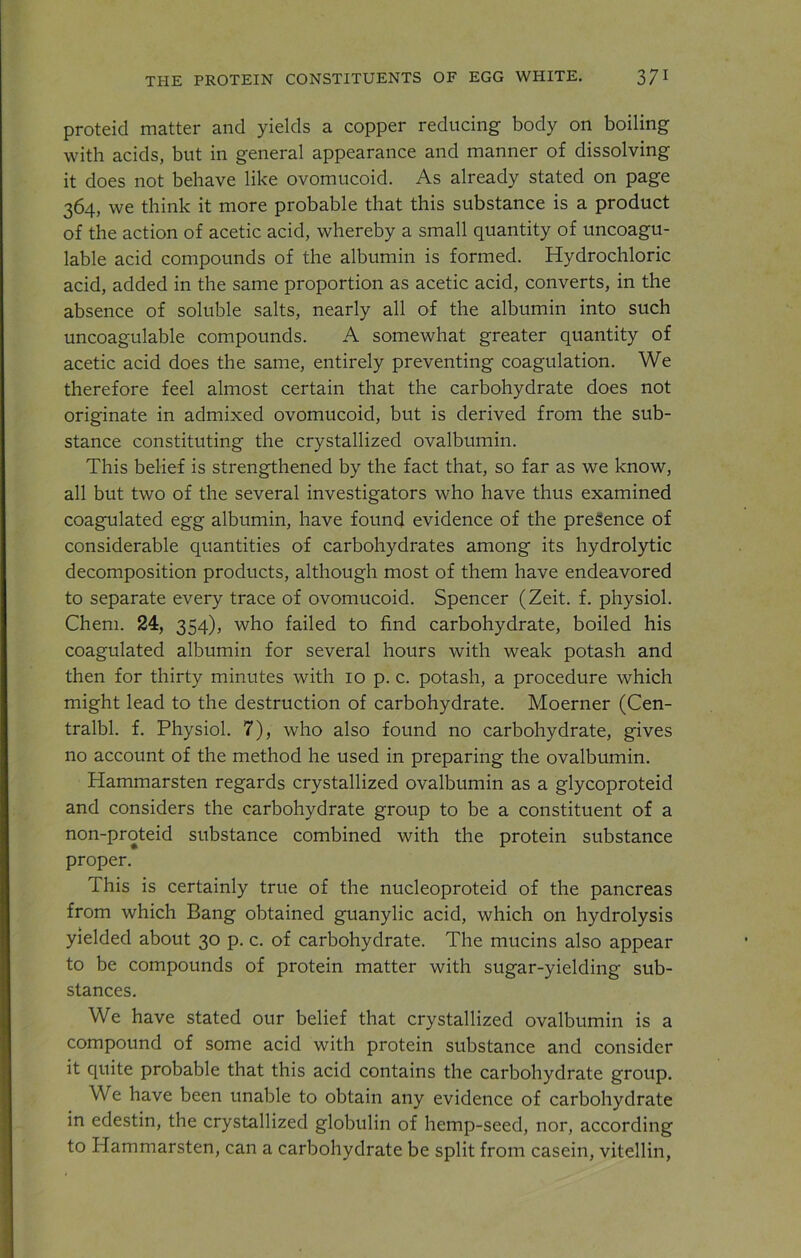 proteid matter and yields a copper reducing body on boiling with acids, but in general appearance and manner of dissolving it does not behave like ovomucoid. As already stated on page 364, we think it more probable that this substance is a product of the action of acetic acid, whereby a small quantity of uncoagu- lable acid compounds of the albumin is formed. Hydrochloric acid, added in the same proportion as acetic acid, converts, in the absence of soluble salts, nearly all of the albumin into such uncoagulable compounds. A somewhat greater quantity of acetic acid does the same, entirely preventing coagulation. We therefore feel almost certain that the carbohydrate does not originate in admixed ovomucoid, but is derived from the sub- stance constituting the crystallized ovalbumin. This belief is strengthened by the fact that, so far as we know, all but two of the several investigators who have thus examined coagulated egg albumin, have found evidence of the presence of considerable quantities of carbohydrates among its hydrolytic decomposition products, although most of them have endeavored to separate every trace of ovomucoid. Spencer (Zeit. f. physiol. Chem. 24, 354), who failed to find carbohydrate, boiled his coagulated albumin for several hours with weak potash and then for thirty minutes with 10 p. c. potash, a procedure which might lead to the destruction of carbohydrate. Moerner (Cen- tralbl. f. Physiol. 7), who also found no carbohydrate, gives no account of the method he used in preparing the ovalbumin. Hammarsten regards crystallized ovalbumin as a glycoproteid and considers the carbohydrate group to be a constituent of a non-proteid substance combined with the protein substance proper. I his is certainly true of the nucleoproteid of the pancreas from which Bang obtained guanylic acid, which on hydrolysis yielded about 30 p. c. of carbohydrate. The mucins also appear to be compounds of protein matter with sugar-yielding sub- stances. We have stated our belief that crystallized ovalbumin is a compound of some acid with protein substance and consider it quite probable that this acid contains the carbohydrate group. We have been unable to obtain any evidence of carbohydrate in edestin, the crystallized globulin of hemp-seed, nor, according to Hammarsten, can a carbohydrate be split from casein, vitellin,