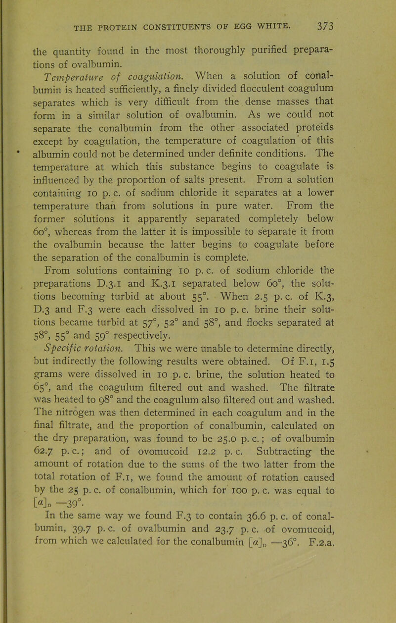 the quantity found in the most thoroughly purified prepara- tions of ovalbumin. Temperature of coagulation. When a solution of conal- bumin is heated sufficiently, a finely divided flocculent coagulum separates which is very difficult from the dense masses that form in a similar solution of ovalbumin. As we could not separate the conalbumin from the other associated proteids except by coagulation, the temperature of coagulation' of this albumin could not be determined under definite conditions. The temperature at which this substance begins to coagulate is influenced by the proportion of salts present. From a solution containing io p. c. of sodium chloride it separates at a lower temperature than from solutions in pure water. From the former solutions it apparently separated completely below 6o°, whereas from the latter it is impossible to separate it from the ovalbumin because the latter begins to coagulate before the separation of the conalbumin is complete. From solutions containing io p. c. of sodium chloride the preparations D.3.1 and K.3.1 separated below 6o°, the solu- tions becoming turbid at about 550. When 2.5 p. c. of K.3, D.3 and F.3 were each dissolved in 10 p. c. brine their solu- tions became turbid at 570, 520 and 58°, and flocks separated at 58°, 550 and 590 respectively. Specific rotation. This we were unable to determine directly, but indirectly the following results were obtained. Of F.i, 1.5 grams were dissolved in 10 p. c. brine, the solution heated to 65°, and the coagulum filtered out and washed. The filtrate was heated to 98° and the coagulum also filtered out and washed. The nitrogen was then determined in each coagulum and in the final filtrate, and the proportion of conalbumin, calculated on the dry preparation, was found to be 25.0 p. c.; of ovalbumin 62.7 p. c.; and of ovomucoid 12.2 p. c. Subtracting the amount of rotation due to the sums of the two latter from the total rotation of F.i, we found the amount of rotation caused by the 25 p. c. of conalbumin, which for 100 p. c. was equal to [«]d —39°- In the same way we found F.3 to contain 36.6 p. c. of conal- bumin, 39.7 p. c. of ovalbumin and 23.7 p. c. of ovomucoid, from which we calculated for the conalbumin [a]D —36°. F.2.a.