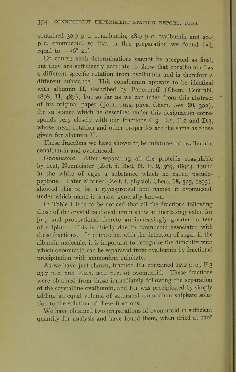 contained 30.9 p. c. conalbumin, 48.9 p. c. ovalbumin and 20.4 p. c. ovomucoid, so that in this preparation we found [a]D equal to —36° 21'. Of course such determinations cannot be accepted as final, but they are sufficiently accurate to show that conalbumin has a different specific rotation from ovalbumin and is therefore a different substance. This conalbumin appears to be identical with albumin II, described by Panormoff (Chem. Centrabl. 1898, 11, 487), but so far as we can infer from this abstract of his original paper (Jour, russ, phys. Chem. Ges. 30, 302), the substance which he describes under this designation corre- sponds very closely with our fractions C.3, D.i, D.2 and D.3, whose mean rotation and other properties are the same as those given for albumin II. These fractions we have shown to. be mixtures of ovalbumin, conalbumin and ovomucoid. Ovomucoid. After separating all the proteids coagulable by heat, Neumeister (Zeit. f. Biol. N. F. 9, 369, 1890), found in the white of eggs a substance which he called pseudo- peptone. Later Morner (Zeit. f. physiol. Chem. 18, 525, 1893), showed this to be a glycoproteid and named it ovomucoid, under which name it is now generally known. In Table I it is to be noticed that all the fractions following those of the crystallized ovalbumin show an increasing value for [a]D and proportional thereto an increasingly greater content of sulphur. This is chiefly due to ovomucoid associated with these fractions. In connection with the detection of sugar in the albumin molecule, it is important to recognize the difficulty with which ovomucoid can be separated from ovalbumin by fractional precipitation with ammonium sulphate. As we have just shown, fraction F.i contained 12.2 p. c., F.3 23.7 p. c. and F.2.a. 20.4 p. c. of ovomucoid. These fractions were obtained from those immediately following the separation of the crystalline ovalbumin, and F.i was precipitated by simply adding an equal volume of saturated ammonium sulphate solu- tion to the solution of these fractions. We have obtained two preparations of ovomucoid in sufficient quantity for analysis and have found them, when dried at no°