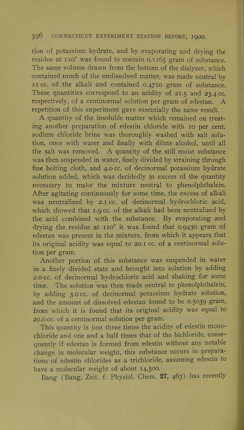 tion of potassium hydrate, and by evaporating and drying the residue at no° was found to contain 0.1165 gram of substance. The same volume drawn from the bottom of the dialyzer, which contained much of the undissolved matter, was made neutral by 1 icc. of the alkali and contained 0.4710 gram of substance. These quantities correspond to an acidity of 21.5 and 23.4 cc. respectively, of a centinormal solution per gram of edestan. A repetition of this experiment gave essentially the same result. A quantity of the insoluble matter which remained on treat- ing another preparation of edestin chloride with 10 per cent, sodium chloride brine was thoroughly washed with salt solu- tion, once with water and finally with dilute alcohol, until all the salt was removed. A quantity of the still moist substance was then suspended in water, finely divided by straining through fine bolting cloth, and 4.0 cc. of decinormal potassium hydrate solution added, which was decidedly in excess of the quantity necessary to make the mixture neutral to phenolphthalein. After agitating continuously for some time, the excess of alkali was neutralized by 2.1 cc. of decinormal hydrochloric acid, which showed that 1.9 cc. of the alkali had been neutralized by the acid combined with the substance. By evaporating and drying the residue at no° it was found that 0.9430 gram of edestan was present in the mixture, from which it appears that its original acidity was equal to 20.1 cc. of a centinormal solu- tion per gram. Another portion of this substance was suspended in water in a finely divided state and brought into solution by adding 2.0 cc. of decinormal hydrochloric acid and shaking for some time. The solution was then made neutral to phenolphthalein, by adding 3.0 cc. of decinormal potassium hydrate solution, and the amount of dissolved edestan found to be 0.5039 gram, from which it is found that its original acidity was equal to 20.0 cc. of a centinormal solution per gram. This quantity is just three times the acidity of edestin mono- chloride and one and a half times that of the bichloride, conse- quently if edestan is formed from edestin without any notable change in molecular weight, this substance occurs in prepara- tions of edestin chlorides as a trichloride, assuming edestin to have a molecular weight of about 14,500. Bang (Bang, Zeit. f. Physiol. Chem. 27, 463) has recently