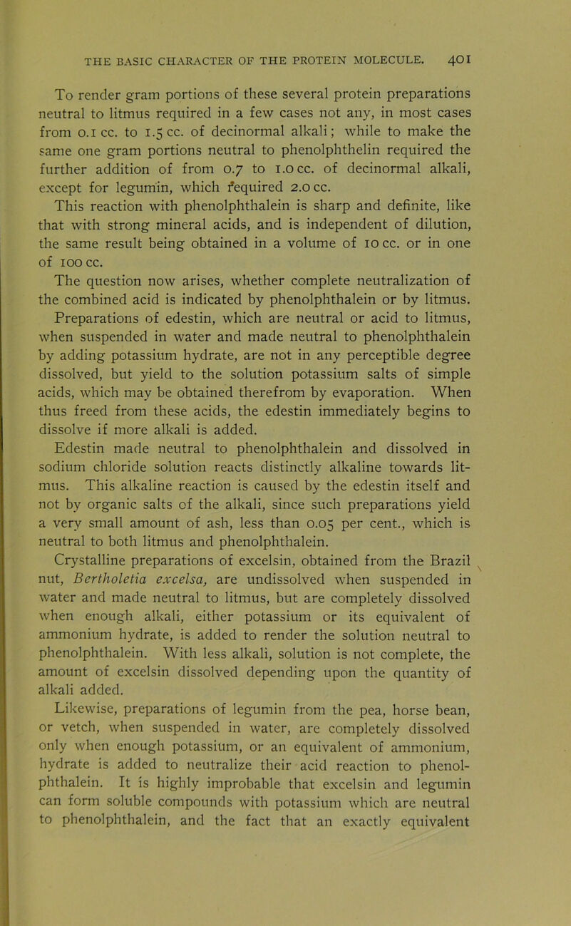 To render gram portions of these several protein preparations neutral to litmus required in a few cases not any, in most cases from 0.1 cc. to 1.5 cc. of decinormal alkali; while to make the same one gram portions neutral to phenolphthelin required the further addition of from 0.7 to i.occ. of decinormal alkali, except for legumin, which fequired 2.0 cc. This reaction with phenolphthalein is sharp and definite, like that with strong mineral acids, and is independent of dilution, the same result being obtained in a volume of 10 cc. or in one of 100 cc. The question now arises, whether complete neutralization of the combined acid is indicated by phenolphthalein or by litmus. Preparations of edestin, which are neutral or acid to litmus, when suspended in water and made neutral to phenolphthalein by adding potassium hydrate, are not in any perceptible degree dissolved, but yield to the solution potassium salts of simple acids, which may be obtained therefrom by evaporation. When thus freed from these acids, the edestin immediately begins to dissolve if more alkali is added. Edestin made neutral to phenolphthalein and dissolved in sodium chloride solution reacts distinctly alkaline towards lit- mus. This alkaline reaction is caused by the edestin itself and not by organic salts of the alkali, since such preparations yield a very small amount of ash, less than 0.05 per cent., which is neutral to both litmus and phenolphthalein. Crystalline preparations of excelsin, obtained from the Brazil nut, Bertholetia excelsa, are undissolved when suspended in water and made neutral to litmus, but are completely dissolved when enough alkali, either potassium or its equivalent of ammonium hydrate, is added to render the solution neutral to phenolphthalein. With less alkali, solution is not complete, the amount of excelsin dissolved depending upon the quantity of alkali added. Likewise, preparations of legumin from the pea, horse bean, or vetch, when suspended in water, are completely dissolved only when enough potassium, or an equivalent of ammonium, hydrate is added to neutralize their acid reaction to phenol- phthalein. It is highly improbable that excelsin and legumin can form soluble compounds with potassium which are neutral to phenolphthalein, and the fact that an exactly equivalent