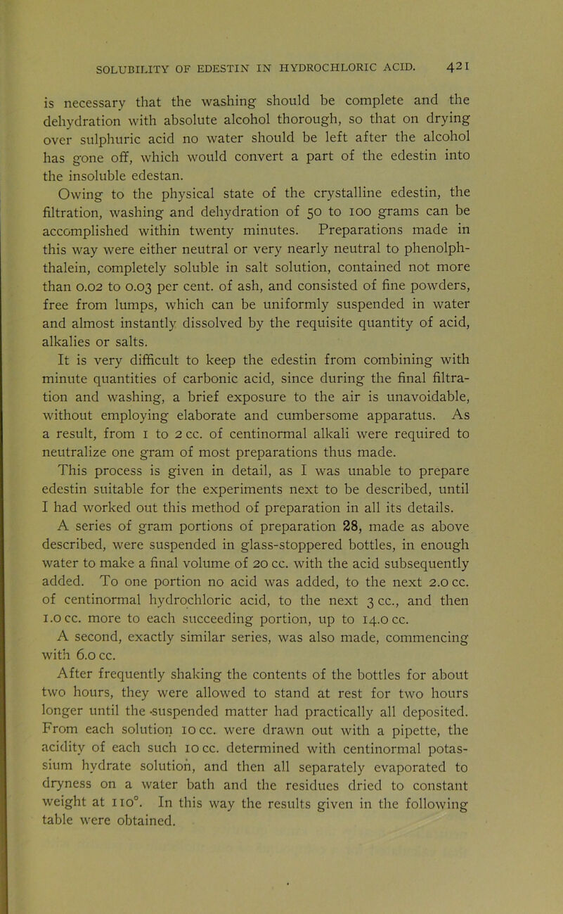 is necessary that the washing should he complete and the dehydration with absolute alcohol thorough, so that on drying over sulphuric acid no water should be left after the alcohol has gone off, which would convert a part of the edestin into the insoluble edestan. Owing to the physical state of the crystalline edestin, the filtration, washing and dehydration of 50 to 100 grams can be accomplished within twenty minutes. Preparations made in this way were either neutral or very nearly neutral to phenolph- thalein, completely soluble in salt solution, contained not more than 0.02 to 0.03 per cent, of ash, and consisted of fine powders, free from lumps, which can be uniformly suspended in water and almost instantly dissolved by the requisite quantity of acid, alkalies or salts. It is very difficult to keep the edestin from combining with minute quantities of carbonic acid, since during the final filtra- tion and washing, a brief exposure to the air is unavoidable, without employing elaborate and cumbersome apparatus. As a result, from 1 to 2 cc. of centinormal alkali were required to neutralize one gram of most preparations thus made. This process is given in detail, as I was unable to prepare edestin suitable for the experiments next to be described, until I had worked out this method of preparation in all its details. A series of gram portions of preparation 28, made as above described, were suspended in glass-stoppered bottles, in enough water to make a final volume of 20 cc. with the acid subsequently added. To one portion no acid was added, to the next 2.0 cc. of centinormal hydrochloric acid, to the next 3 cc., and then i.occ. more to each succeeding portion, up to 14.0 cc. A second, exactly similar series, was also made, commencing with 6.0 cc. After frequently shaking the contents of the bottles for about two hours, they were allowed to stand at rest for two hours longer until the -suspended matter had practically all deposited. From each solution 10 cc. were drawn out with a pipette, the acidity of each such 10 cc. determined with centinormal potas- sium hydrate solution, and then all separately evaporated to dryness on a water bath and the residues dried to constant weight at no0. In this way the results given in the following table were obtained.