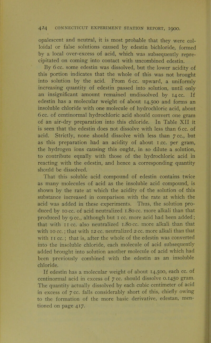\ opalescent and neutral, it is most probable that they were col- loidal or false solutions caused by edestin bichloride, formed by a local over-excess of acid, which was subsequently repre- cipitated on coming into contact with uncombined edestin. By 6 cc. some edestin was dissolved, but the lower acidity of this portion indicates that the whole of this was not brought into solution by the acid. From 6cc. upward, a uniformly increasing quantity of edestin passed into solution, until only an insignificant amount remained undissolved by 14 cc. If edestin has a molecular weight of about 14,500 and forms an insoluble chloride with one molecule of hydrochloric acid, about 6cc. of centinormal hydrochloric acid should convert one gram of an air-dry preparation into this chloride. In Table XII it is seen that the edestin does not dissolve with less than 6cc. of acid. Strictly, none should dissolve with less than 7 cc., but as this preparation had an acidity of about I ,cc. per gram, the hydrogen ions causing this ought, in so dilute a solution, to contribute equally with those of the hydrochloric acid in reacting with the edestin, and hence a corresponding quantity should be dissolved. That this soluble acid compound of edestin contains twice as many molecules of acid as the insoluble acid compound, is shown by the rate at which the acidity of the solution of this substance increased in comparison with the rate at which the acid was added in these experiments. Thus, the solution pro- duced by 10 cc. of acid neutralized 1.80 cc. more alkali than that produced by 9 cc., although but 1 cc. more acid had been added; that with 11 cc. also neutralized 1.80 cc. more alkali than that with 10 cc.; that with 12 cc. neutralized 2 cc. more alkali than that with 11 cc.; that is, after the whole of the edestin was converted into the insoluble chloride, each molecule of acid subsequently added brought into solution another molecule of acid which had been previously combined with the edestin as an insoluble chloride. If edestin has a molecular weight of about 14,500, each cc. of centinormal acid in excess of 7 cc. should dissolve 0.1450 gram. The quantity actually dissolved by each cubic centimeter of acid in excess of 7 cc. falls considerably short of this, chiefly owing to the formation of the more basic derivative, edestan, men- tioned on page 417.