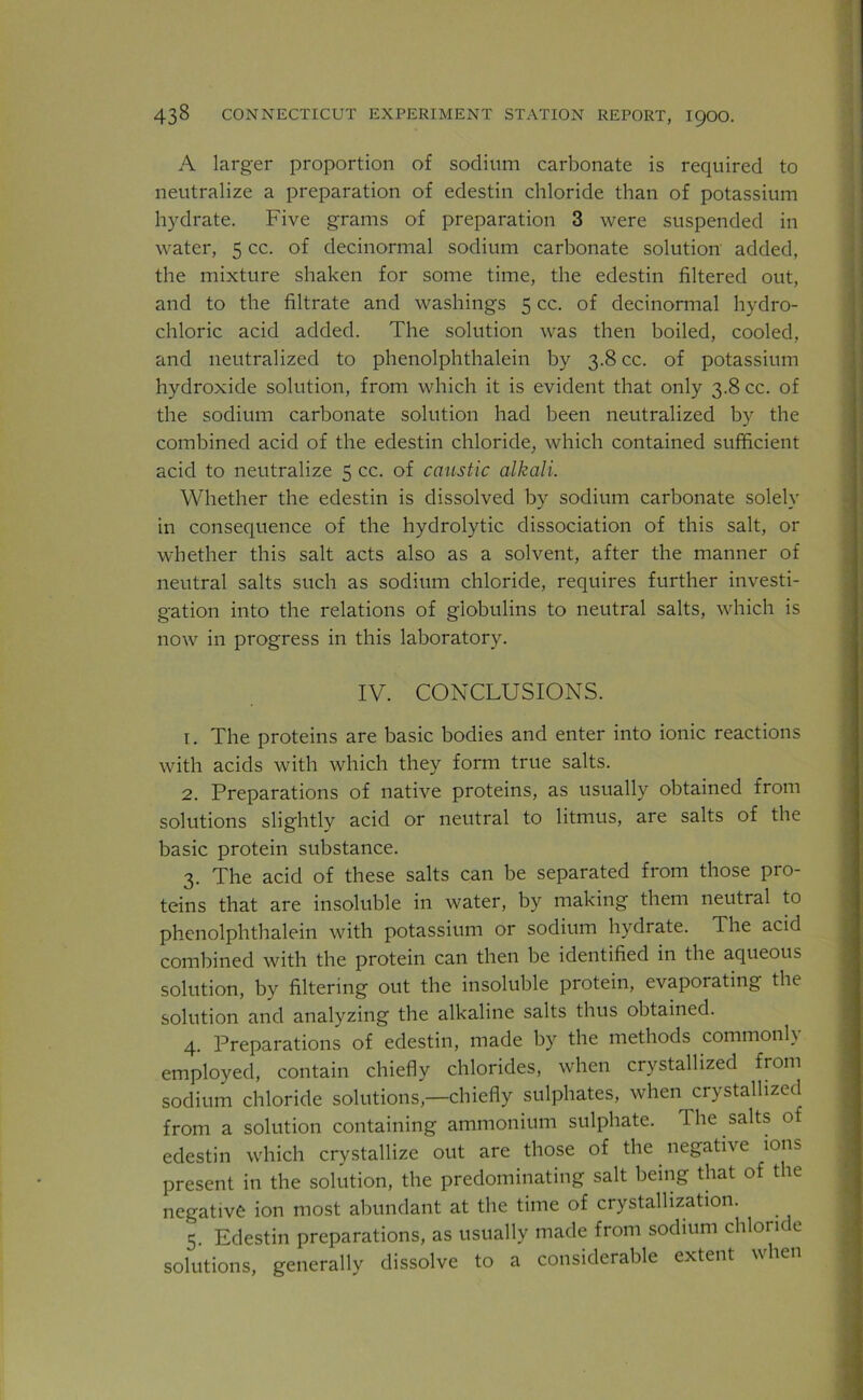 A larger proportion of sodium carbonate is required to neutralize a preparation of edestin chloride than of potassium hydrate. Five grams of preparation 3 were suspended in water, 5 cc. of decinormal sodium carbonate solution added, the mixture shaken for some time, the edestin filtered out, and to the filtrate and washings 5 cc. of decinormal hydro- chloric acid added. The solution was then boiled, cooled, and neutralized to phenolphthalein by 3.8 cc. of potassium hydroxide solution, from which it is evident that only 3.8 cc. of the sodium carbonate solution had been neutralized by the combined acid of the edestin chloride, which contained sufficient acid to neutralize 5 cc. of caustic alkali. Whether the edestin is dissolved by sodium carbonate solely in consequence of the hydrolytic dissociation of this salt, or whether this salt acts also as a solvent, after the manner of neutral salts such as sodium chloride, requires further investi- gation into the relations of globulins to neutral salts, which is now in progress in this laboratory. IV. CONCLUSIONS. 1. The proteins are basic bodies and enter into ionic reactions with acids with which they form true salts. 2. Preparations of native proteins, as usually obtained from solutions slightly acid or neutral to litmus, are salts of the basic protein substance. 3. The acid of these salts can be separated from those pro- teins that are insoluble in water, by making them neutral to phenolphthalein with potassium or sodium hydrate. The acid combined with the protein can then be identified in the aqueous solution, by filtering out the insoluble protein, evaporating the solution and analyzing the alkaline salts thus obtained. 4. Preparations of edestin, made by the methods commonh employed, contain chiefly chlorides, when crystallized from sodium chloride solutions,—chiefly sulphates, when crystallized from a solution containing ammonium sulphate. 1 he salts of edestin which crystallize out are those of the negative ions present in the solution, the predominating salt being that of the negative ion most abundant at the time of crystallization. 5. Edestin preparations, as usually made from sodium chloride solutions, generally dissolve to a considerable extent when