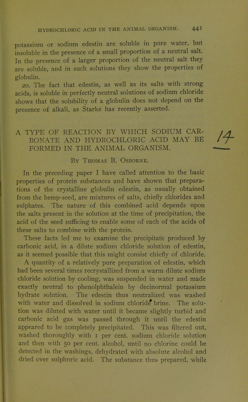 HYDROCHLORIC ACID IN THE ANIMAL ORGANISM. 44 I potassium or sodium edestin are soluble in pure water, but insoluble in the presence of a small proportion of a neutral salt. In the presence of a larger proportion of the neutral salt they are soluble, and in such solutions they show the properties of globulin. 20. The fact that edestin, as well as its salts with strong- acids, is soluble in perfectly neutral solutions of sodium chloride shows that the solubility of a globulin does not depend on the presence of alkali, as Starke has recently asserted. A TYPE OF REACTION BY WHICH SODIUM CAR- BONATE AND HYDROCHLORIC ACID MAY BE FORMED IN THE ANIMAL ORGANISM. By Thomas B. Osborne. In the preceding paper I have called attention to the basic properties of protein substances and have shown that prepara- tions of the crystalline globulin edestin, as usually obtained from the hemp-seed, are mixtures of salts, chiefly chlorides and sulphates. The nature of this combined acid depends upon the salts present in the solution at the time of precipitation, the acid of the seed sufficing to enable some of each of the acids of these salts to combine with the protein. These facts led me to examine the precipitate produced by carbonic acid, in a dilute sodium chloride solution of edestin, as it seemed possible that this might consist chiefly of chloride. A quantity of a relatively pure preparation of edestin, which had been several times recrystallized from a warm dilute sodium chloride solution by cooling, was suspended in water and made exactly neutral to phenolphthalein by decinormal potassium hydrate solution. The edestin thus neutralized was washed with water and dissolved in sodium chloride brine. The solu- tion was diluted with water until it became slightly turbid and carbonic acid gas was passed through it until the edestin appeared to be completely precipitated. This was filtered out, washed thoroughly with i per cent, sodium chloride solution and then with 50 per cent, alcohol, until no chlorine could be detected in the washings, dehydrated with absolute alcohol and dried over sulphuric acid. The substance thus prepared, while